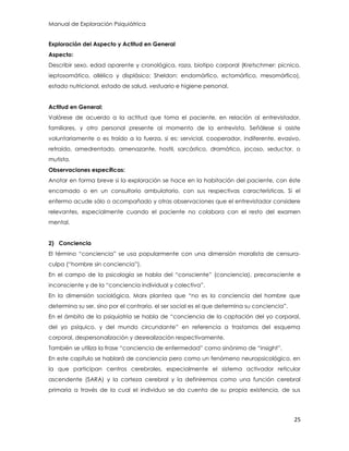 Manual de Exploración Psiquiátrica
25
Exploración del Aspecto y Actitud en General
Aspecto:
Describir sexo, edad aparente y cronológica, raza, biotipo corporal (Kretschmer: pícnico,
ieptosomático, allélico y displásico; Sheldon: endomórfico, ectomórfico, mesomórfico),
estado nutricional, estado de salud, vestuario e higiene personal.
Actitud en General:
Valórese de acuerdo a la actitud que toma el paciente, en relación al entrevistador,
familiares, y otro personal presente al momento de la entrevista. Señálese si asiste
voluntariamente o es traído a la fuerza, si es: servicial, cooperador, indiferente, evasivo,
retraído, amedrentado, amenazante, hostil, sarcástico, dramático, jocoso, seductor, o
mutista.
Observaciones específicas:
Anotar en forma breve si la exploración se hace en la habitación del paciente, con éste
encamado o en un consultorio ambulatorio, con sus respectivas características. Si el
enfermo acude sólo o acompañado y otras observaciones que el entrevistador considere
relevantes, especialmente cuando el paciente no colabora con el resto del examen
mental.
2) Conciencia
El término “conciencia” se usa popularmente con una dimensión moralista de censura-
culpa (“hombre sin conciencia”).
En el campo de la psicología se habla del “consciente” (conciencia), preconsciente e
inconsciente y de la “conciencia individual y colectiva”.
En la dimensión sociológica, Marx plantea que “no es la conciencia del hombre que
determina su ser, sino por el contrario, el ser social es el que determina su conciencia”.
En el ámbito de la psiquiatría se habla de “conciencia de la captación del yo corporal,
del yo psíquico, y del mundo circundante” en referencia a trastornos del esquema
corporal, despersonalización y desrealización respectivamente.
También se utiliza la frase “conciencia de enfermedad” como sinónimo de “insight”.
En este capítulo se hablará de conciencia pero como un fenómeno neuropsicológico, en
la que participan centros cerebrales, especialmente el sistema activador reticular
ascendente (SARA) y la corteza cerebral y la definiremos como una función cerebral
primaria a través de la cual el individuo se da cuenta de su propia existencia, de sus
 