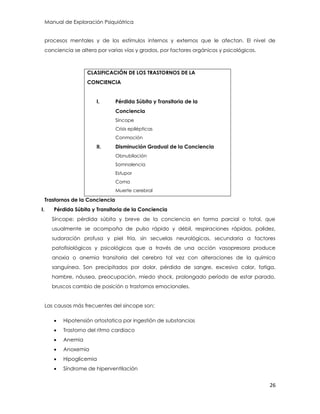 Manual de Exploración Psiquiátrica
26
procesos mentales y de los estímulos internos y externos que le afectan. El nivel de
conciencia se altera por varias vías y grados, por factores orgánicos y psicológicos.
CLASIFICACIÓN DE LOS TRASTORNOS DE LA
CONCIENCIA
I. Pérdida Súbita y Transitoria de la
Conciencia
Síncope
Crisis epilépticas
Conmoción
II. Disminución Gradual de la Conciencia
Obnubilación
Somnolencia
Estupor
Coma
Muerte cerebral
Trastornos de la Conciencia
I. Pérdida Súbita y Transitoria de la Conciencia
Síncope: pérdida súbita y breve de la conciencia en forma parcial o total, que
usualmente se acompaña de pulso rápido y débil, respiraciones rápidas, palidez,
sudoración profusa y piel fría, sin secuelas neurológicas, secundaria a factores
patofisiológicos y psicológicos que a través de una acción vasopresora produce
anoxia o anemia transitoria del cerebro tal vez con alteraciones de la química
sanguínea. Son precipitados por dolor, pérdida de sangre, excesivo calor, fatiga,
hambre, náusea, preocupación, miedo shock, prolongado período de estar parado,
bruscos cambio de posición o trastornos emocionales.
Las causas más frecuentes del sincope son:
 Hipotensión ortostatica por ingestión de substancias
 Trastorno del ritmo cardiaco
 Anemia
 Anoxemia
 Hipoglicemia
 Síndrome de hiperventilación
 