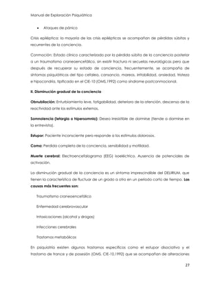 Manual de Exploración Psiquiátrica
27
 Ataques de pánico
Crisis epiléptica: la mayoría de las crisis epilépticas se acompañan de pérdidas súbitas y
recurrentes de la conciencia.
Conmoción: Estado clínico caracterizado por la pérdida súbita de la conciencia posterior
a un traumatismo craneoencefálico, sin existir fractura ni secuelas neurológicas pero que
después de recuperar su estado de conciencia, frecuentemente, se acompaña de
síntomas psiquiátricos del tipo cefalea, cansancio, mareos, irritabilidad, ansiedad, tristeza
e hipocondría, tipificado en el CIE-10 (OMS,1992) como síndrome postconmocional.
II. Disminución gradual de la conciencia
Obnubilación: Enturbiamiento leve, fatigabilidad, deterioro de la atención, descenso de la
reactividad ante los estímulos externos.
Somnolencia (letargia o hipersomnia): Deseo irresistible de dormirse (tiende a dormirse en
la entrevista).
Estupor: Paciente inconsciente pero responde a los estímulos dolorosos.
Coma: Perdida completa de la conciencia, sensibilidad y motilidad.
Muerte cerebral: Electroencefalograma (EEG) isoeléctrico. Ausencia de potenciales de
activación.
La disminución gradual de la conciencia es un síntoma imprescindible del DELIRIUM, que
tienen la característica de fluctuar de un grado a otro en un periodo corto de tiempo. Las
causas más frecuentes son:
Traumatismo craneoencefálico
Enfermedad cerebrovascular
Intoxicaciones (alcohol y drogas)
Infecciones cerebrales
Trastornos metabólicos
En psiquiatría existen algunos trastornos específicos como el estupor disociativo y el
trastorno de trance y de posesión (OMS, CIE-10,1992) que se acompañan de alteraciones
 