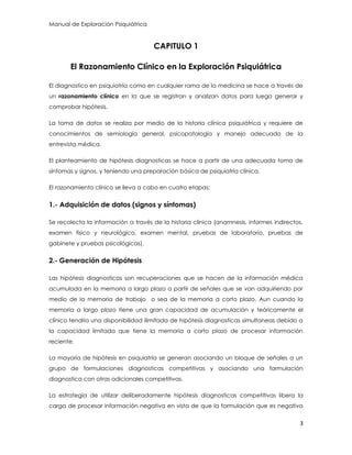 Manual de Exploración Psiquiátrica
3
CAPITULO 1
El Razonamiento Clínico en la Exploración Psiquiátrica
El diagnostico en psiquiatría como en cualquier rama de la medicina se hace a través de
un razonamiento clínico en la que se registran y analizan datos para luego generar y
comprobar hipótesis.
La toma de datos se realiza por medio de la historia clínica psiquiátrica y requiere de
conocimientos de semiología general, psicopatología y manejo adecuado de la
entrevista médica.
El planteamiento de hipótesis diagnosticas se hace a partir de una adecuada toma de
síntomas y signos, y teniendo una preparación básica de psiquiatría clínica.
El razonamiento clínico se lleva a cabo en cuatro etapas:
1.- Adquisición de datos (signos y síntomas)
Se recolecta la información a través de la historia clínica (anamnesis, informes indirectos,
examen físico y neurológico, examen mental, pruebas de laboratorio, pruebas de
gabinete y pruebas psicológicas).
2.- Generación de Hipótesis
Las hipótesis diagnosticas son recuperaciones que se hacen de la información médica
acumulada en la memoria a largo plazo a partir de señales que se van adquiriendo por
medio de la memoria de trabajo o sea de la memoria a corto plazo. Aun cuando la
memoria a largo plazo tiene una gran capacidad de acumulación y teóricamente el
clínico tendría una disponibilidad ilimitada de hipótesis diagnosticas simultaneas debido a
la capacidad limitada que tiene la memoria a corto plazo de procesar información
reciente.
La mayoría de hipótesis en psiquiatría se generan asociando un bloque de señales a un
grupo de formulaciones diagnosticas competitivas y asociando una formulación
diagnostica con otras adicionales competitivas.
La estrategia de utilizar deliberadamente hipótesis diagnosticas competitivas libera la
carga de procesar información negativa en vista de que la formulación que es negativa
 