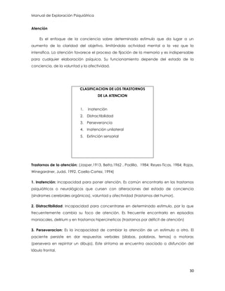 Manual de Exploración Psiquiátrica
30
Atención
Es el enfoque de la conciencia sobre determinado estimulo que da lugar a un
aumento de la claridad del objetivo, limitándola actividad mental a la vez que la
intensifica. La atención favorece el proceso de fijación de la memoria y es indispensable
para cualquier elaboración psíquica. Su funcionamiento depende del estado de la
conciencia, de la voluntad y la afectividad.
Trastornos de la atención: (Jasper,1913, Belta,1962 , Padilla. 1984; Reyes-Ticas, 1984; Rojas,
Winegardner, Judd, 1992. Coello-Cortez, 1994)
1. Inatención: Incapacidad para poner atención, Es común encontrarlo en los trastornos
psiquiátricos o neurológicos que cursen con alteraciones del estado de conciencia
(síndromes cerebrales orgánicos), voluntad y afectividad (trastornos del humor).
2. Distractibilidad: Incapacidad para concentrarse en determinado estimulo, por lo que
frecuentemente cambia su foco de atención. Es frecuente encontrarlo en episodios
maniacales, delirium y en trastornos hipercineticos (trastornos por déficit de atención)
3. Perseveracion: Es la incapacidad de cambiar la atención de un estimulo a otro. El
paciente persiste en dar respuestas verbales (silabas, palabras, temas) o motoras
(persevera en repintar un dibujo). Este síntoma se encuentra asociado a disfunción del
lóbulo frontal.
CLASIFICACION DE LOS TRASTORNOS
DE LA ATENCION
1. Inatención
2. Distractibilidad
3. Perseverancia
4. Inatención unilateral
5. Extinción sensorial
 