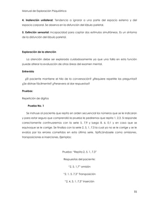 Manual de Exploración Psiquiátrica
31
4. Inatención unilateral: Tendencia a ignorar a una parte del espacio externo y del
espacio corporal. Se observa en la disfunción del lóbulo parietal.
5. Extinción sensorial: Incapacidad para captar dos estímulos simultáneos. Es un síntoma
de la disfunción del lóbulo parietal.
Exploración de la atención
La atención debe ser explorada cuidadosamente ya que una falla en esta función
puede alterar la evaluación de otras áreas del examen mental.
Entrevista
¿El paciente mantiene el hilo de la conversación? ¿Requiere repetirle las preguntas?
¿Se distrae fácilmente? ¿Persevera al dar respuestas?
Pruebas:
Repetición de dígitos
Prueba No. 1
Se instruye al paciente que repita en orden secuencial los números que se le indicaran
y para estar seguro que comprendió la prueba le pediremos que repita 1, 2,3. Si responde
correctamente continuaremos con la serie 5, 7,9 y luego 8, 6, 0,1 y en caso que se
equivoque se le corrige. Se finaliza con la serie 2, 5, 1, 7,3 la cual ya no se le corrige y se le
evalúa por los errores cometidos en esta última serie, tipificándosele como omisiones,
transposiciones e inserciones. Ejemplos:
Prueba: “Repita 2, 5, 1, 7,3”
Respuestas del paciente:
“2, 5, 1,7” omisión
“2, 1, 5, 7,3” Transposición
“2, 4, 3, 1, 7,3” Inserción
 