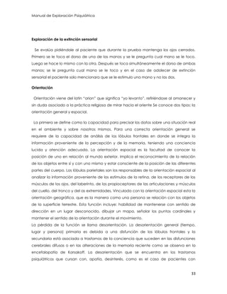 Manual de Exploración Psiquiátrica
33
Exploración de la extinción sensorial
Se evalúa pidiéndole al paciente que durante la prueba mantenga los ojos cerrados.
Primero se le toca el dorso de una de las manos y se le pregunta cual mano se le toco.
Luego se hace lo mismo con la otra. Después se toca simultáneamente el dorso de ambas
manos; se le pregunta cual mano se le toco y en el caso de adolecer de extinción
sensorial el paciente solo mencionara que se le estimulo una mano y no las dos.
Orientación
Orientación viene del latín “orion” que significa “yo levanto”, refiriéndose al amanecer y
sin duda asociado a la práctica religiosa de mirar hacia el oriente Se conoce dos tipos: la
orientación general y espacial.
La primera se define como la capacidad para precisar los datos sobre una situación real
en el ambiente y sobre nosotros mismos. Para una correcta orientación general se
requiere de la capacidad de análisis de los lóbulos frontales en donde se integra la
información proveniente de la percepción y de la memoria, teniendo una conciencia
lucida y atención adecuada. La orientación espacial es la facultad de conocer la
posición de uno en relación al mundo exterior. Implica el reconocimiento de la relación
de los objetos entre sí y con uno mismo y estar consciente de la posición de las diferentes
partes del cuerpo. Los lóbulos parietales son los responsables de la orientación espacial al
analizar la información proveniente de los estímulos de la retina, de los receptores de los
músculos de los ojos, del laberinto, de los propioceptores de las articulaciones y músculos
del cuello, del tronco y del as extremidades. Vinculada con la orientación espacial esta la
orientación geográfica, que es la manera como una persona se relación con los objetos
de la superficie terrestre. Esta función incluye: habilidad de mantenerse con sentido de
dirección en un lugar desconocido, dibujar un mapa, señalar los puntos cardinales y
mantener el sentido de la orientación durante el movimiento.
La pérdida de la función se llama desorientación. La desorientación general (tiempo,
lugar y persona) primaria es debida a una disfunción de los lóbulos frontales y la
secundaria está asociada a trastornos de la conciencia que suceden en las disfunciones
cerebrales difusas o en las alteraciones de la memoria reciente como se observa en la
encefalopatía de Korsakoff. La desorientación que se encuentra en los trastornos
psiquiátricos que cursan con, apatía, desinterés, como es el caso de pacientes con
 