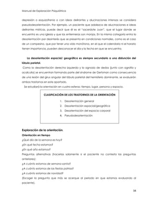 Manual de Exploración Psiquiátrica
34
depresión o esquizofrenia o con ideas delirantes y alucinaciones intensas se considera
pseudodesorientación. Por ejemplo, un paciente que adolezca de alucinaciones e ideas
delirantes místicas, puede decir que él es el “sacerdote Juan”, que el lugar donde se
encuentra es una iglesia y que las enfermeras son monjas. En la misma categoría entra la
desorientación por desinterés que se presenta en condiciones normales, como es el caso
de un campesino, que por tener una vida monótona, en el que el calendario ni el horario
tienen importancia, pueden desconocer el día y la fecha en que se encuentra.
La desorientación espacial/ geográfica es siempre secundario a una disfunción del
lóbulo parietal.
Como la desorientación derecha izquierda y la agnosia de dedos (junto con agrafia y
acalculia) se encuentran formando parte del síndrome de Gertsman como consecuencia
de una lesión del girus angular del lóbulo parietal del hemisferio dominante, se evaluarán
ambos trastornos en este apartado.
Se estudiará la orientación en cuatro esferas: tiempo, lugar, persona y espacio.
CLASIFICACIÓN DE LOS TRASTORNOS DE LA ORIENTACIÓN
1. Desorientación general
2. Desorientación espacial/geográfica
3. Desorientación del espacio corporal
4. Pseudodesorientación
Exploración de la orientación.
Orientación en tiempo
¿Qué día de la semana es hoy?
¿En qué fecha estamos?
¿En qué año estamos?
Preguntas alternativas (hacerlas solamente si el paciente no contesta las preguntas
anteriores):
¿A cuánto estamos de semana santa?
¿A cuánto estamos de las fiestas patrias?
¿A cuánto estamos de navidad?
(Escoger la pregunta que más se acerque al periodo en que estamos evaluando al
paciente).
 