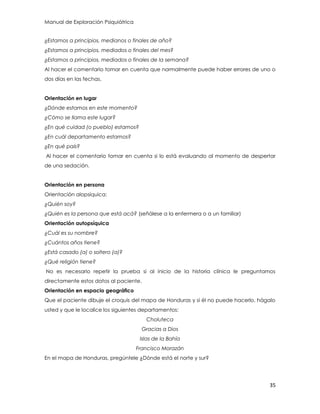 Manual de Exploración Psiquiátrica
35
¿Estamos a principios, medianos o finales de año?
¿Estamos a principios, mediados o finales del mes?
¿Estamos a principios, mediados o finales de la semana?
Al hacer el comentario tomar en cuenta que normalmente puede haber errores de uno o
dos días en las fechas.
Orientación en lugar
¿Dónde estamos en este momento?
¿Cómo se llama este lugar?
¿En qué cuidad (o pueblo) estamos?
¿En cuál departamento estamos?
¿En qué país?
Al hacer el comentario tomar en cuenta si lo está evaluando al momento de despertar
de una sedación.
Orientación en persona
Orientación alopsíquica:
¿Quién soy?
¿Quién es la persona que está acá? (señálese a la enfermera o a un familiar)
Orientación autopsíquica
¿Cuál es su nombre?
¿Cuántos años tiene?
¿Está casado (a) o soltero (a)?
¿Qué religión tiene?
No es necesario repetir la prueba si al inicio de la historia clínica le preguntamos
directamente estos datos al paciente.
Orientación en espacio geográfico
Que el paciente dibuje el croquis del mapa de Honduras y si él no puede hacerlo, hágalo
usted y que le localice los siguientes departamentos:
Choluteca
Gracias a Dios
Islas de la Bahía
Francisco Morazán
En el mapa de Honduras, pregúntele ¿Dónde está el norte y sur?
 