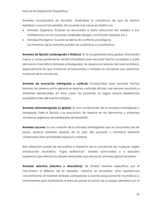 Manual de Exploración Psiquiátrica
37
Amnesia: Incapacidad de recordar, teniéndose la conciencia de que los hechos
existieron y que se han perdido. De acuerdo a la causa se clasifica en:
 Amnesia Orgánica: Cuando es secundaria a daño estructural del cerebro o por
interferencia con las funciones cerebrales (drogas, conmoción cerebral, etc.)
 Amnesia Psicógena: Cuando se derive de conflictos psicológicos.
Los trastornos de la memoria pueden ser cualitativos o cuantitativos:
Amnesia de fijación (anterógrada o límbica): Es la incapacidad para grabar información
nueva y consecuentemente tendrá inhabilidad para recordar hechos sucedidos a partir
del evento traumático (amnesia anterógrada). Se observa en lesiones del sistema límbico,
especialmente los que involucran el hipocampo y también en pacientes que presentan
trastornos de la conciencia.
Amnesia de evocación (retrógrada o cortical): Incapacidad para recordar hechos
remotos. Se observa por lo general en lesiones corticales difusas, casi siempre asociada a
síndromes demenciales. En estos casos, los pacientes no logran evocar experiencias
sucedidas antes del evento mórbido.
Amnesia retroanterógrada (o global): Es una combinación de la amnesia anterógrada y
retrógrada. Falla la fijación y la evocación. Se observa en las demencias y síndromes
amnésicos orgánicos (encefalopatía de Korsakoff).
Amnesia Lacunar: Es una variante de la amnesia anterógrada que se caracteriza por ser
breve, abarcar períodos aislados de la vida del paciente y mantiene bastante
conservada otras actividades psíquicas y motoras.
Esta alteración puede ser secundaria a trastornos de la conciencia de cualquier origen
(intoxicación alcohólica, “fugas epilépticas”, estados post-ictales) o a episodios
isquémicos que afectan los lóbulos temporales que provocan amnesia global transitoria.
Amnesia selectiva (electiva o disociativa): Se olvidan eventos específicos por el
mecanismo d defensa de la represión, mientras se recuerdan otras experiencias
concomitantes. El material olvidado corresponde a eventos psíquicamente traumáticos o
amenazantes para el paciente. A menudo pierde la noción de su propia identidad con el
 
