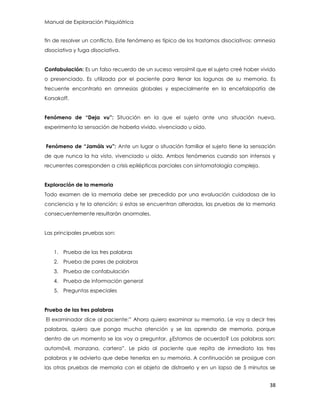 Manual de Exploración Psiquiátrica
38
fin de resolver un conflicto. Este fenómeno es típico de los trastornos disociativos: amnesia
disociativa y fuga disociativa.
Confabulación: Es un falso recuerdo de un suceso verosímil que el sujeto creé haber vivido
o presenciado. Es utilizada por el paciente para llenar las lagunas de su memoria. Es
frecuente encontrarlo en amnesias globales y especialmente en la encefalopatía de
Korsakoff.
Fenómeno de “Deja vu”: Situación en la que el sujeto ante una situación nueva,
experimenta la sensación de haberla vivido, vivenciado u oído.
Fenómeno de “Jamáis vu”: Ante un lugar o situación familiar el sujeto tiene la sensación
de que nunca la ha visto, vivenciado u oído. Ambos fenómenos cuando son intensos y
recurrentes corresponden a crisis epilépticas parciales con sintomatología compleja.
Exploración de la memoria
Todo examen de la memoria debe ser precedido por una evaluación cuidadosa de la
conciencia y te la atención; si estas se encuentran alteradas, las pruebas de la memoria
consecuentemente resultarán anormales.
Las principales pruebas son:
1. Prueba de las tres palabras
2. Prueba de pares de palabras
3. Prueba de confabulación
4. Prueba de información general
5. Preguntas especiales
Prueba de las tres palabras
El examinador dice al paciente:” Ahora quiero examinar su memoria. Le voy a decir tres
palabras, quiero que ponga mucha atención y se las aprenda de memoria, porque
dentro de un momento se las voy a preguntar. ¿Estamos de acuerdo? Las palabras son:
automóvil, manzana, cartera”. Le pido al paciente que repita de inmediato las tres
palabras y le advierto que debe tenerlas en su memoria. A continuación se prosigue con
las otras pruebas de memoria con el objeto de distraerlo y en un lapso de 5 minutos se
 