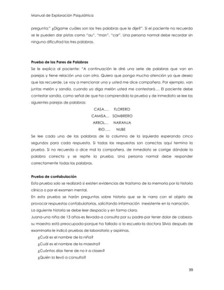 Manual de Exploración Psiquiátrica
39
pregunta:” ¿Dígame cuáles son las tres palabras que le dije?”. Si el paciente no recuerda
se le pueden dar pistas como “au”, “man”, “car”. Una persona normal debe recordar sin
ninguna dificultad las tres palabras.
Prueba de los Pares de Palabras
Se le explica al paciente: “A continuación le diré una serie de palabras que van en
parejas y tiene relación una con otra. Quiero que ponga mucha atención ya que deseo
que las recuerde. Le voy a mencionar una y usted me dice compañera. Por ejemplo, van
juntas melón y sandía, cuando yo diga melón usted me contestará…. El paciente debe
contestar sandía, como señal de que ha comprendido la prueba y de inmediato se lee las
siguientes parejas de palabras:
CASA…. FLORERO
CAMISA… SOMBRERO
ARBOL… NARANJA
RIO….. NUBE
Se lee cada una de las palabras de la columna de la izquierda esperando cinco
segundos para cada respuesta. Si todas las respuestas son correctas aquí termina la
prueba. Si no recuerda o dice mal la compañera, de inmediato se corrige dándole la
palabra correcta y se repite la prueba. Una persona normal debe responder
correctamente todas las palabras.
Prueba de confabulación
Esta prueba solo se realizará si existen evidencias de trastorno de la memoria por la historia
clínica o por el examen mental.
En esta prueba se harán preguntas sobre historia que se le narra con el objeto de
provocar respuestas confabulatorias, solicitando información inexistente en la narración.
La siguiente historia se debe leer despacio y en forma clara.
Juana-una niña de 13 años-es llevada-a consulta por su padre-por tener dolor de cabeza-
su maestra está preocupada-porque ha fallado a la escuela-la doctora Silvia después de
examinarla-le indicó pruebas de laboratorio y aspirinas.
¿Cuál es el nombre de la niña?
¿Cuál es el nombre de la maestra?
¿Cuántos días tiene de no ir a clases?
¿Quién la llevó a consulta?
 