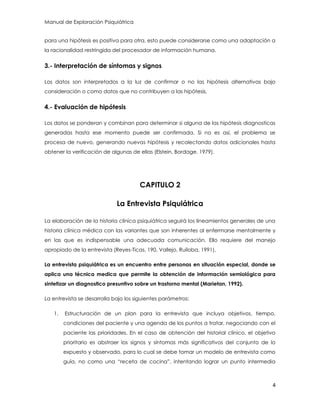 Manual de Exploración Psiquiátrica
4
para una hipótesis es positiva para otra, esto puede considerarse como una adaptación a
la racionalidad restringida del procesador de información humana.
3.- Interpretación de síntomas y signos
Los datos son interpretados a la luz de confirmar o no las hipótesis alternativas bajo
consideración o como datos que no contribuyen a las hipótesis,
4.- Evaluación de hipótesis
Los datos se ponderan y combinan para determinar si alguna de las hipótesis diagnosticas
generadas hasta ese momento puede ser confirmada. Si no es así, el problema se
procesa de nuevo, generando nuevas hipótesis y recolectando datos adicionales hasta
obtener la verificación de algunas de ellas (Elstein, Bordage. 1979).
CAPITULO 2
La Entrevista Psiquiátrica
La elaboración de la historia clínica psiquiátrica seguirá los lineamientos generales de una
historia clínica médica con las variantes que son inherentes al enfermarse mentalmente y
en las que es indispensable una adecuada comunicación. Ello requiere del manejo
apropiado de la entrevista (Reyes-Ticas, 190, Vallejo, Ruiloba, 1991).
La entrevista psiquiátrica es un encuentro entre personas en situación especial, donde se
aplica una técnica medica que permite la obtención de información semiológica para
sintetizar un diagnostico presuntivo sobre un trastorno mental (Marietan, 1992).
La entrevista se desarrolla bajo los siguientes parámetros:
1. Estructuración de un plan para la entrevista que incluya objetivos, tiempo,
condiciones del paciente y una agenda de los puntos a tratar, negociando con el
paciente las prioridades. En el caso de obtención del historial clínico, el objetivo
prioritario es abstraer los signos y síntomas más significativos del conjunto de lo
expuesto y observado, para lo cual se debe tomar un modelo de entrevista como
guía, no como una “receta de cocina”, intentando lograr un punto intermedia
 