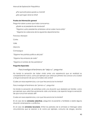 Manual de Exploración Psiquiátrica
40
¿Por qué está preocupada su mamá?
¿De qué lugar viene la niña?
Prueba de información general
Preguntar sobre sucesos que todos conocemos:
¿Quién es el presidente de Honduras?
“Dígame cuatro presidentes anteriores a él en orden hacia atrás”
“Digame las cabeceras de los siguientes departamentos:
Francisco Morazan
Cortes
Valle
Olancho
Comayagua
“Digame tres partidos políticos del país”
“Digame tres emisoras de radio”
“Digame el nombre de tres periódicos”
Preguntas Especiales
Para investigar el fenómeno de “deja vu”, preguntar:
Ha tenido la sensación de haber vivido antes una experiencia que en realidad es
completamente nueva, como por ejemplo que usted por primera vez conoce una ciudad
y tenga la sensación de que ya la había visto antes?
Cuales son esas experiencias y con que frecuencia las ha tenido?
Para investigar el fenómeno de “jamais vu”, preguntar:
Ha tenido la sensación de extrañeza ante una situación que deeberia ser familiar, como
por ejemplo que usted frecuentemente visite una tienda y de repente tenga la sensación
de que nunca han estado allí?
Cuales son esas experiencias y con que frecuencia las ha tenido?
En el caso de las amnesias selectivas, preguntar al paciente y familiares si existe alguna
situación amenazante o conflictiva.
En el caso de amnesias lacunares, limitar los periodos de la amnesia e interrogar sobre
circunstancias que se asocian a él, como por ejemplo, consumo de drogas, alcohol,
 