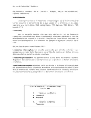 Manual de Exploración Psiquiátrica
41
medicamentos, trastornos de la conciencia, epilepsia, terapia electro-convulsiva,
isquemia cerebral, etc.
Sensopercepcion
La sensopercepcion es el mecanismo neuropsicologico por el medio del cual el
hombre adquiere el conocimiento de lo que sucede en su ambiente, en su propio
organismo y su mente (Bella, 1962; Vallejo Najera, 1974; Espinoza, 1984; Climent, 1989;
Sadock, 1991)
Sensaciones
Son los elementos básicos para que haya percepción. Son los fenómenos
cognoscitivos más simples. Una sensación es el registro en las áreas somestesicas primarias
de la presencia de un estimulo que excita cualquiera de los receptores sensoriales. La
sensación ni es interpretada ni es analizada. Por ejemplo, es registro de un sonido, de un
color.
Hay tres tipos de sensaciones (DeJong, 1992):
Sensaciones exteroceptivas Son aquellas provocadas por estímulos externos y que
recogemos por medio de los órganos de los sentidos. Se clasifican en táctiles, térmicas,
dolorosas, oliativas, gustativas, visuales y auditivas.
Sensaciones propioceptivas Nos permiten darnos cuenta de los movimientos y cambios
de posición de nuestro cuerpo. Las impresiones que se producen se llaman sensaciones
cinestesicas.
Sensaciones interoceptivas Proceden de las vísceras de la economía y son provocadas
por fenómenos mecánicos y químicos. A través de estas sensaciones nos damos cuenta
de que tenemos sed, hambre, dolor, visceral, plenitud estomacal, náuseas y sensaciones
sexuales. Las impresiones que se producen se denominan sensaciones cenestésicas.
CLASIFICACION DE LOS TRASTORNOS DE LAS
SENSACIONES
I. Trastornos cuantitativos
 Hipoestesia
 Anestesia
II. Trastornos cualitativos
Parestesias
 