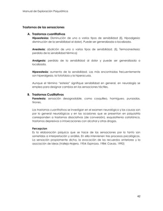 Manual de Exploración Psiquiátrica
42
Trastornos de las sensaciones
A. Trastornos cuantitativos
Hipoestesias: Disminución de uno o varios tipos de sensibilidad (Ej. Hipoalgesia:
disminución de la sensibilidad al dolor). Puede ser generalizada o localizada.
Anestesia: abolición de uno o varios tipos de sensibilidad. (Ej. Termoanestesia:
perdida de la sensibilidad térmica)
Analgesia: perdida de la sensibilidad al dolor y puede ser generalizada o
localizada.
Hiperestesia: aumento de la sensibilidad. Las más encontradas frecuentemente
son hiperalgesia, la fotofobia y la hiperacusia,
Aunque el término “estesia” signifique sensibilidad en general, en neurología se
emplea para designar cambios en las sensaciones táctiles.
B. Trastornos Cualitativos
Parestesia: sensación desagradable, como cosquilleo, hormigueo, punzadas,
tirones.
Los trastornos cuantitativos se investigan en el examen neurológico y las causas son
por lo general neurológicas y en las ocasiones que se presentan en psiquiatría
corresponden a trastornos disociativos (de conversión), esquizofrenia catatónica,
trastornos depresivos o intoxicaciones con alcohol y otras drogas.
Percepcion
Es la elaboración psíquica que se hace de las sensaciones por lo tanto son
sometidas a interpretación y análisis. En ella intervienen tres procesos psicológicos.
La sensación propiamente dicha, la evocación de los recuerdos anteriores y la
asociación de ideas (Vallejo-Najera, 1954; Espinoza, 1984; Carula, 1992)
 