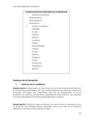 Manual de Exploración Psiquiátrica
43
CLASIFICACION DE LOS TRASTORNOS DE LA PERCEPCION
I. Trastornos cuantitativos
Hipopercepcion
Hipocepcepcion
Apercepción
II. Trastornos cualitativos
ILUSIONES
Visuales
Auditivas
Olfativas
Gustativas
Táctiles
ALUCINACIONES
Auditivas
Visuales
Olfativas
Gustativas
Táctiles
Cinestesicas
Cenestésicas
Hípnicas
Trastornos de la Percepción
I. Trastornos de la cuantitativos
Hiperpercepcion: El sujeto capta, en mayor número y con más intensidad los estímulos con
la consecuente distractibilidad, tal como puede observarse, en pacientes maniacos e
intoxicados por drogas (LSD, anfetaminas). Otro tipo de hiperpercepion se ve en
pacientes con trastornos somatomorfos, especialmente hipocondriacos, que perciben
con mayor intensidad los movimientos gastrointestinales y cardiacos.
Hipopercepción: El paciente capta los estímulos con menor número e intensidad y se ve
en pacientes con actividad psíquica disminuida, como es el caso de los trastornos
depresivos, conversivos, estado hipnótico y delirio.
 