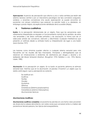 Manual de Exploración Psiquiátrica
44
Apercepcion: Ausencia de percepción que afecta a uno o varios sentidos por lesión del
sistema nervioso central o por un mecanismo psicológico de tipo conversivo (cegueras,
sorderas, y anosmias conversivas) Una seudo apercepción se puede encontrar en
pacientes con estupo catatónico que parecen no percibir nada a su alrededor, sin
embargo cuando mejora, da explicaciones detalladas de lo sucedido (Rojas).
II. Trastornos cualitativos
Ilusión: Es la percepción distorsionada de un objeto. Para que las sensaciones sean
nítidamente interpretadas se requiere un funcionamiento normal de los sentidos, de estas
vías sensoriales y de áreas corticales primarias y de asociación, lo mismo que de un
adecuado estado de conciencia, atención y afectividad. Cualquier interferencia que
presente un estimulo desde su entrada hasta su interpretación da lugar a una ilusión
(Leon-Gomey 1977)
Las ilusiones como síntomas pueden afectar a cualquier sistema sensorial pero más
frecuentes son las visuales del tipo macropsias, micropsias y dismegalopsias que se
observan en intoxicaciones o síndromes de abstinencia por drogas y alcohol y en
epilepsias del lóbulo temporal (Gastaut, Broughton 1974; Kerbikov y col., 1976; Barcia,
Lopez, 1982)
Alucinación: Es la percepción sin objeto. En la ilusión el paciente deforma el estimulo
sensorial real, mientras que en la alucinación, el percibe (“inventa”) un objeto que no
existe y está seguro que su percepción es correcta.
Se clasifican en:
Auditivas
Táctiles
Visuales
Gustativas
Olfativas
Cinestesicas (Sistema propioceptivo)
Cenestésicas (sistema interoceptivo)
Alucinaciones hípnicas
Alucinaciones Auditivas:
Alucinaciones auditivas completas: el paciente las percibe en una forma clara provenien
de afuera de la cabeza del enfermo, son varias voces que conversan entre si y hablan del
paciente en tercera persona. Son típicas de la esquizofrenia.
 