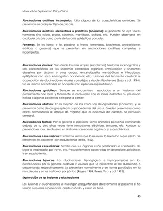 Manual de Exploración Psiquiátrica
45
Alucinaciones auditivas incompletas: falta alguna de las características anteriores. Se
presentan en cualquier tipo de psicosis.
Alucinaciones auditivas elementales o primitivas (acoasma): el paciente no oye voces
humanas sino ruidos, pasos, cadenas, martillazos, aullidos, etc. Pueden observarse en
cualquier psicosis como parte de las crisis epilépticas parciales.
Fonemas: Se les llama a las palabras o frases (amenazas, blasfemias, proposiciones
eróticas o groseras) que se presentan en alucinaciones auditivas completas e
incompletas.
Alucinaciones visuales: Van desde las más simples (escotomas) hasta las escenografías y
son características de los síndromes cerebrales orgánicos (intoxicación y síndromes
obsesivos por alcohol y otras drogas, encefalopatías metabólicas e infecciosas,
epilépticas con foco interrogativo accidental, etc). Lesiones del tecmento cerebral se
acompañan de alucinaciones visuales complejas y visuales liliputienses (Bosa y col, 1994).
No es remoto encontrarlas en pacientes con epilepsia esquizofrénica.
Alucinaciones gustativas: Siempre se encuentran asociadas a un trastorno del
pensamiento. Son raras y fácilmente se confunden con las ideas delirantes. Su presencia
indica a algunos pacientes a negarse a comer.
Alucinaciones olfativas: En la mayoría de los casos son desagradables (cacosmia) y se
presentan como descargas epilépticas procedentes del uncus. Pueden presentarse como
olores premonitorios al ataque de migraña que es indicativo de cambios de perfusión
cerebral.
Alucinaciones táctiles: Por lo general el paciente siente animales pequeños caminando
debajo de su piel; otras veces tiene sensaciones eléctricas, sexuales, etc. Aunque su
presencia es rara, se observa en síndromes cerebrales orgánicos y esquizofrénicos.
Alucinaciones cenestésicas: El enfermo siente que lo mueven, lo levantan o que oscila. Se
presentan en pacientes con esquizofrenia (Bella, 1962).
Alucinaciones cenestésicas: Percibe que sus órganos están petrificados o cambiados de
lugar o atravesados por rayos, etc. Frecuentemente observadas en depresiones psicóticas
y en esquizofrenia.
Alucinaciones hípnicas: Las alucinaciones hipnagógicas e hipnopompicas son las
percepciones por lo general auditivas y visuales que se presentan al irse durmiendo o
despertando, respectivamente. Se presentan normalmente y en forma patológica en la
narcolepsia y en los trastornos por pánico (Reyes, 1984, Revés, Tica y col, 1995).
Exploración de las ilusiones y alucinaciones
Las ilusiones y alucinaciones se investigan preguntándole directamente al paciente si ha
tenido o no esas experiencias, desde cuándo y si aún las tiene.
 