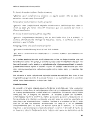 Manual de Exploración Psiquiátrica
46
En el caso de las alucinaciones visuales, preguntar:
“¿Estando usted completamente despierto en alguna ocasión visto las cosas más
pequeñas, más grandes o deformadas?”
Para explorar las alucinaciones visuales, preguntar:
“¿Estando usted completamente despierto ha visto cosas o personas que solo usted las
mira?; es decir, ¿ha tenido visiones?”. Cerciórese que sea producto del miedo o
situaciones culturales.
En el caso de alucinaciones auditivas, preguntar:
“¿Estando completamente despierto y solo, ha escuchado voces que le hablan?”. Si
contesta afirmativamente interrogar la frecuencia, horario, el contenido de donde
proceden y quien le habla.
Para preguntar las otras alucinaciones preguntar:
“¿ha sentido olores extraños y feos que otros no lo huelen?”
“¿Ha sentido cosas raras en su cuerpo, como si lo tocaran o movieran, no habiendo nadie
presente?”
En ocasiones podremos descubrir en el paciente indicios que nos hagan sospechar que está
teniendo alucinaciones. Por ejemplo, el paciente se puede quedar mirando fácilmente algún sitio
(alucinación visual), o vuelva la cabeza en actitud de escuchar (alucinaciones auditivas); el paciente
puede traer tapones de algodón en los oídos o taparse con los dedos las fosas nasales para evitar
voces y olores, respectivamente o situaciones puede mostrar miedo o placer en respuesta a algo
que ve u oye.
Con frecuencia se puede confundir una alucinación con una representación. Esta última es una
imaginación que aparece dentro de su cabeza. Tampoco es una alucinación cuando el paciente se
refiere “como si escuchara voces o como si viera cosas”.
Conducta motora
La conación es la fuerza psíquica, esfuerzo, tendencia o voluntad para iniciar una acción
o descarga motora. Es por lo tanto el esfuerzo básico de una persona que lo mueve hacia
un objeto y que se expresan a través de la conducta motora. La actividad motorica está
compuesta de un conjunto de acciones. Las acciones pueden ser voluntarias,
automatizadas, impulsivas o instintivas. No hay que suponer que cada una se presenta en
formas aisladas sino más bien combinadas unas con otras. Las acciones voluntarias se
caracterizan por ser premeditadas y planificas y siempre se acompañan de fijación de la
atención en ella. Las acciones automatizadas son dirigidas a un fin planeado
conscientemente pero no existe una fijación activa de la atención. Las acciones
impulsivas, se caracterizan por actos involuntarios sin contenido ni dirección. El impulso es
un fenómeno primario, fundamento de la vitalidad, del ímpetu, de la iniciativa, de la
 