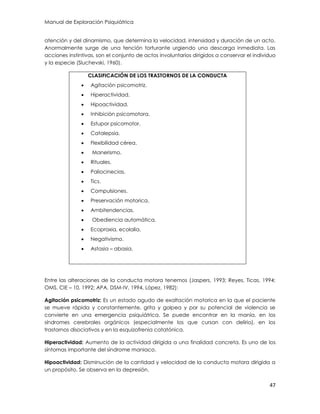 Manual de Exploración Psiquiátrica
47
atención y del dinamismo, que determina la velocidad, intensidad y duración de un acto.
Anormalmente surge de una tención torturante urgiendo una descarga inmediata. Las
acciones instintivas, son el conjunto de actos involuntarios dirigidos a conservar el individuo
y la especie (Sluchevski, 1960).
CLASIFICACIÓN DE LOS TRASTORNOS DE LA CONDUCTA
 Agitación psicomotriz.
 Hiperactividad.
 Hipoactividad.
 Inhibición psicomotora.
 Estupor psicomotor.
 Catalepsia.
 Flexibilidad cérea.
 Manerismo.
 Rituales.
 Paliocinecias.
 Tics.
 Compulsiones.
 Preservación motorica.
 Ambitendencias.
 Obediencia automática.
 Ecopraxia, ecolalia.
 Negativismo.
 Astasia – abasia.
Entre las alteraciones de la conducta motora tenemos (Jaspers, 1993; Reyes, Ticas, 1994;
OMS, CIE – 10, 1992; APA, DSM-IV, 1994, López, 1982):
Agitación psicomotriz: Es un estado agudo de exaltación motorica en la que el paciente
se mueve rápida y constantemente, grita y golpea y por su potencial de violencia se
convierte en una emergencia psiquiátrica. Se puede encontrar en la manía, en los
síndromes cerebrales orgánicos (especialmente los que cursan con delirio), en los
trastornos disociativos y en la esquizofrenia catatónica.
Hiperactividad: Aumento de la actividad dirigida a una finalidad concreta. Es uno de los
síntomas importante del síndrome maniaco.
Hipoactividad: Disminución de la cantidad y velocidad de la conducta motora dirigida a
un propósito. Se observa en la depresión.
 