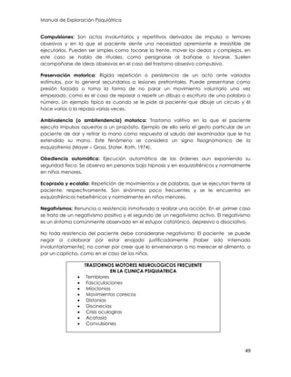 Manual de Exploración Psiquiátrica
49
Compulsiones: Son actos involuntarios y repetitivos derivados de impulso o temores
obsesivos y en la que el paciente siente una necesidad apremiante e irresistible de
ejecutarlos. Pueden ser simples como tocarse la frente, mover los dedos y complejos, en
este caso se habla de rituales, como persignarse al bañarse o lavarse. Suelen
acompañarse de ideas obsesivas en el caso del trastorno obsesivo compulsivo.
Preservación motorica: Rígida repetición o persistencia de un acto ante variados
estímulos, por lo general secundarios a lesiones prefrontales. Puede presentarse como
presión forzada o toma la forma de no parar un movimiento voluntario una vez
empezado, como es el caso de repasar o repetir un dibujo o escritura de una palabra o
número. Un ejemplo típico es cuando se le pide al paciente que dibuje un circulo y él
hace varios o la repasa varias veces.
Ambivalencia (o ambitendencia) motorica: Trastorno volitivo en la que el paciente
ejecuta impulsos opuestos a un propósito. Ejemplo de ello sería el gesto particular de un
paciente de dar y retirar la mano como respuesta al saludo del examinador que le ha
extendido su mano. Este fenómeno se considera un signo fisiognomonico de la
esquizofrenia (Mayer – Gross, Stater, Roth, 1974).
Obediencia automática: Ejecución automática de las órdenes aun exponiendo su
seguridad física. Se observa en personas bajo hipnosis y en esquizofrénicos y normalmente
en niños menores.
Ecopraxia y ecolalia: Repetición de movimientos y de palabras, que se ejecutan frente al
paciente, respectivamente. Son sinónimos poco frecuentes y se le encuentra en
esquizofrénicos hebefrénicos y normalmente en niños menores.
Negativismos: Renuncia o resistencia inmotivada a realizar una acción. En el primer caso
se trata de un negativismo positivo y el segundo de un negativismo activo. El negativismo
es un síntoma comúnmente observado en el estupor catatónico, depresivo o disociativo.
No toda resistencia del paciente debe considerarse negativismo: El paciente se puede
negar a colaborar por estar enojado justificadamente (haber sido internado
involuntariamente); no comer por creer que lo envenenaran o no merecer el alimento, o
por un capricho, como en el caso de los niños.
TRASTORNOS MOTORES NEUROLOGICOS FRECUENTE
EN LA CLINICA PSIQUIATRICA
 Temblores
 Fasciculaciones
 Mioclonias
 Movimientos coreicos
 Distonias
 Discinecias
 Crisis oculogiras
 Acatasia
 Convulsiones
 