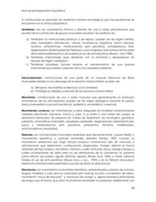 Manual de Exploración Psiquiátrica
50
A continuación se describen los trastornos motores neurológicos que frecuentemente se
encuentran en la clínica psiquiátrica:
Temblores: Son los movimientos ritmicos o alternos de una o varias articulaciones que
resultan de la contracción de grupos musculares opuestos. Se clasifican en:
a) Temblores no intencionales estáticos o de reposo: pueden ser de origen familiar,
senil, metabólico (tirotoxicosis, uremia, insuficiencia hepática), toxico (alcohol,
nicotina, anfetaminas), medicamentos (anti psicóticos, antidepresivos, litio),
degenerativo (enfermedad de Parkinson) y por ansiedad. Este síntoma forma parte
del síndrome parkinsomico secundario al uso de anti psicóticos (Reyes – tica 1985).
b) Temblores intencionales (que aparecen con la actividad y desaparecen en
reposo) de origen cerebeloso.
c) Temblores postulares (ocurre durante el mantenimiento de una postura
intencional) secundarios a lesiones de la vía cerebelosa eferente.
Fasciculaciones: contracciones de una parte de un musculo (fascículo de fibras
musculares) debido a una descarga de la neurona motora inferior, pueden ser:
a) Benignas: secundarias al ejercicio o a la ansiedad
b) Patológicas: debidas a lesiones de las neuronas motora inferior
Mioclonias: contracciones de uno o varios músculos que generalmente no producen
movimientos de las articulaciones pueden ser de origen fisiológicos (durante el sueño),
toxica (metabólica o por anti psicóticos), epiléptica, encefalitica o esencial.
Movimientos coreicos: son movimientos a saltos irregulares sin finalidad constantemente
variables afectando miembros, tronco y cara. Si se limita a una mitad del cuerpo se
denomina hemicorea. Se presenta en: Corea de Sydenham, de Huntington, gravídica,
polimorfa, sintomáticas (meningitis, neoplasias cerebrales, degeneración hepatolenticular,
lupus) y medicamentos (anti psicóticos, anfetamina, fenitoina, metilfenidato,
anticonceptivos y levodopa).
Distonias: son contracciones musculares sostenidas que frecuentemente causan flexión y
movimientos repetitivos o posturas anormales (Marden Stanley 1987) cuando un
movimiento predomina por largo tiempo produce contracturas fijas de músculos o
articulaciones que determinan contracciones abigarradas. Pueden afectar el tronco
(torsiones del tipo lordosis y escoliosis), miembro, cuello (tortícolis), boca, laringe y lengua y
suelen acompañarse de dolor pero no de alteraciones de la conciencia se presenta
como efecto secundario agudo (distonia aguda) (Reyes ticas 1985) o tardío (distonia
tardía) al uso de anti psicóticos (Reyes ticas y col… 1995) y en la Distonia Musculorun
Deformans (trastorno extra piramidal cuyo sitio de lesión se desconoce).
Discinecias: son movimientos involuntarios repetitivos, astereotipados y bizarros de la boca,
lengua, maxilares y cara que se caracteriza por muecas succión y chupeteos de labios,
movimiento “boca de pescado” y “hociqueo de conejo” y ligeras torsiones y protrusiones
de lengua por el hecho que estos movimientos anormales se presentan tardíamente con
 