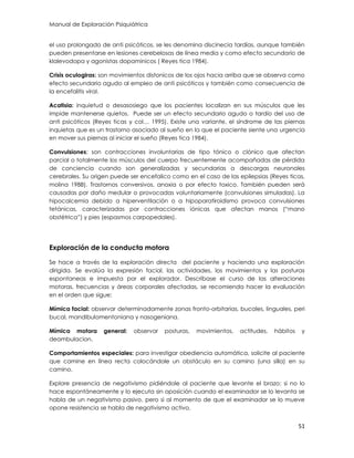 Manual de Exploración Psiquiátrica
51
el uso prolongado de anti psicóticos, se les denomina discinecia tardías, aunque también
pueden presentarse en lesiones cerebelosas de línea media y como efecto secundario de
klalevodopa y agonistas dopaminicos ( Reyes tica 1984).
Crisis oculogiras: son movimientos distonicos de los ojos hacia arriba que se observa como
efecto secundario agudo al empleo de anti psicóticos y también como consecuencia de
la encefalitis viral.
Acatisia: inquietud o desasosiego que los pacientes localizan en sus músculos que les
impide mantenerse quietos. Puede ser un efecto secundario agudo o tardío del uso de
anti psicóticos (Reyes ticas y col… 1995). Existe una variante, el síndrome de las piernas
inquietas que es un trastorno asociado al sueño en la que el paciente siente una urgencia
en mover sus piernas al iniciar el sueño (Reyes tica 1984).
Convulsiones: son contracciones involuntarias de tipo tónico o clónico que afectan
parcial o totalmente los músculos del cuerpo frecuentemente acompañadas de pérdida
de conciencia cuando son generalizadas y secundarias a descargas neuronales
cerebrales. Su origen puede ser encefalico como en el caso de las epilepsias (Reyes ticas,
molina 1988). Trastornos conversivos, anoxia o por efecto toxico. También pueden será
causadas por daño medular o provocadas voluntariamente (convulsiones simuladas). La
hipocalcemia debido a hiperventilación o a hipoparatiroidismo provoca convulsiones
tetánicas, caracterizadas por contracciones iónicas que afectan manos (“mano
obstétrica”) y pies (espasmos carpopedales).
Exploración de la conducta motora
Se hace a través de la exploración directa del paciente y haciendo una exploración
dirigida. Se evalúa la expresión facial, las actividades, los movimientos y las posturas
espontaneas e impuesta por el explorador. Descríbase el curso de las alteraciones
motoras, frecuencias y áreas corporales afectadas, se recomienda hacer la evaluación
en el orden que sigue:
Mímica facial: observar determinadamente zonas fronto-orbitarias, bucales, linguales, peri
bucal, mandibulomentoniana y nasogeniana.
Mímica motora general: observar posturas, movimientos, actitudes, hábitos y
deambulacion.
Comportamientos especiales: para investigar obediencia automática, solicite al paciente
que camine en línea recta colocándole un obstáculo en su camino (una silla) en su
camino.
Explore presencia de negativismo pidiéndole al paciente que levante el brazo; si no lo
hace espontáneamente y lo ejecuta sin oposición cuando el examinador se lo levanta se
habla de un negativismo pasivo, pero si al momento de que el examinador se lo mueve
opone resistencia se habla de negativismo activo.
 