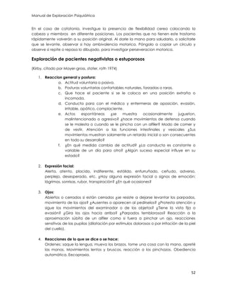 Manual de Exploración Psiquiátrica
52
En el caso de catatonia, investigue la presencia de flexibilidad cerea colocando la
cabeza y miembros en diferente posiciones. Los pacientes que no tienen este trastorno
rápidamente volverán a su posición original. Al darle la mano para saludarlo, o solicitarle
que se levante, observar si hay ambivalencia motorica. Póngalo a copiar un círculo y
observe si repite o repasa lo dibujado, para investigar perseveracion motorica.
Exploración de pacientes negativistas o estuporosos
(Kirby, citado por Mayer-gross, stater, roth 1974)
1. Reaccion general y postura:
a. Actitud voluntaria o pasiva.
b. Posturas voluntarias confortables naturales, forzadas o raras.
c. Que hace el paciente si se le coloca en una posición extraña o
incomoda.
d. Conducta para con el médico y enfermeras de oposición, evasión,
irritable, apático, complaciente.
e. Actos espontáneos ¿se muestra ocasionalmente jugueton,
malintencionado o agresivo? ¿hace movimientos de defensa cuando
se le molesta o cuando se le pincha con un alfiler? Modo de comer y
de vestir. Atención a las funciones intestinales y vesicales ¿Sus
movimientos muestran solamente un retardo inicial o son consecuentes
en todo su desarrollo?
f. ¿En qué medida cambia de actitud? ¿La conducta es constante o
variable de un día para otro? ¿Algún suceso especial influye en su
estado?
2. Expresión facial:
Alerta, atento, placido, indiferente, estólido, enfurruñado, ceñudo, adverso,
perplejo, desesperado, etc. ¿Hay alguna expresión facial o signos de emoción:
lágrimas, sonrisas, rubor, transpiración? ¿En qué ocasiones?
3. Ojos:
Abiertos o cerrados si están cerrados ¿se resiste a dejarse levantar los parpados,
movimiento de los ojos? ¿Ausentes o aparecen al pedírselos? ¿Protesta atención y
sigue los movimientos del examinador o de los objetos? ¿Tiene la vista fija o
evasión? ¿Gira los ojos hacia arriba? ¿Parpados temblorosos? Reacción a la
aproximación súbita de un alfiler como si fuera a pinchar un ojo, reacciones
sensitivas de las pupilas (dilatación por estímulos dolorosos o por irritación de la piel
del cuello).
4. Reacciones de lo que se dice o se hace:
Ordenes: saque la lengua, mueva los brazos, tome una cosa con la mano, apreté
las manos. Movimientos lentos y bruscos, reacción a los pinchazos. Obediencia
automática. Eecopraxia.
 