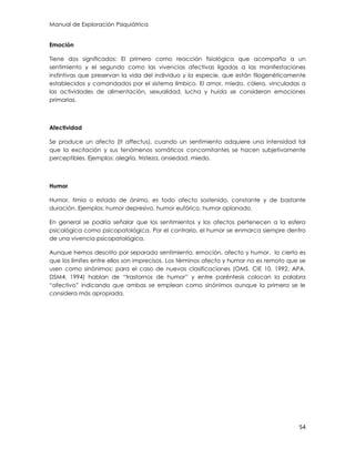 Manual de Exploración Psiquiátrica
54
Emoción
Tiene dos significados: El primero como reacción fisiológica que acompaña a un
sentimiento y el segundo como las vivencias afectivas ligadas a las manifestaciones
instintivas que preservan la vida del individuo y la especie, que están filogenéticamente
establecidos y comandados por el sistema límbico. El amor, miedo, cólera, vinculadas a
las actividades de alimentación, sexualidad, lucha y huida se consideran emociones
primarias.
Afectividad
Se produce un afecto (It affectus), cuando un sentimiento adquiere una intensidad tal
que la excitación y sus fenómenos somáticos concomitantes se hacen subjetivamente
perceptibles. Ejemplos: alegría, tristeza, ansiedad, miedo.
Humor
Humor, timia o estado de ánimo, es todo afecto sostenido, constante y de bastante
duración. Ejemplos: humor depresivo, humor eufórico, humor aplanado.
En general se podría señalar que los sentimientos y los afectos pertenecen a la esfera
psicológica como psicopatológica. Por el contrario, el humor se enmarca siempre dentro
de una vivencia psicopatológica.
Aunque hemos descrito por separado sentimiento, emoción, afecto y humor, lo cierto es
que los límites entre ellos son imprecisos. Los términos afecto y humor no es remoto que se
usen como sinónimos: para el caso de nuevas clasificaciones (OMS, CIE 10, 1992, APA.
DSM4, 1994) hablan de “trastornos de humor” y entre paréntesis colocan la palabra
“afectivo” indicando que ambas se emplean como sinónimos aunque la primera se le
considera más apropiada.
 
