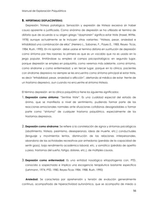 Manual de Exploración Psiquiátrica
56
B. HIPERTIMIAS DISPLACENTERAS:
Depresión: Tristeza patológica. Sensación y expresión de tristeza excesiva sin haber
causa aparente o justificada. Como sinónimo de depresión se ha utilizado el termino de
disforia que de acuerdo a su origen griego “dysphorein” significa estar triste (traxel, Wittle,
1978) aunqye actualmente se le incluyen otras variantes: “tristeza, pesar, ansiedad e
irritabilidad una combinación de ellos” (Herrero L., Sabanes, F., Payes E., 1983, Reyes- Ticas,
1984, Rush, 1990). En mi opinión debe usarse el termino disforia en sustitución de depresión
como síntoma por tres razones: la primera es que es un vocablo que no es usado en la
jerga popular, limitándose su empleo al campo psicopatológica; en segundo lugar,
porque depresión se emplea en psiquiatría, como veremos más adelante, como síntoma,
como síndrome y como enfermedad; y en tercer lugar, porque en la clínica, pacientes
con síndrome depresivo no siempre se les encuentra como síntoma principal el estar triste,
es decir “irritabilidad; pesar, ansiedad o aflicción”, alertando al médico de estar frente de
un trastorno depresivo, aun cuando no encuentre el síntoma tristeza.
El término depresión en la clínica psiquiátrica tiene los siguientes significados:
1. Depresión como síntoma: “Sentirse triste”. Es una cualidad especial del estado de
ánimo, que se manifiesta a nivel de sentimiento, pudiendo formar parte de las
reacciones emocionales normales ante situaciones cotidianas desagradables o formar
parte como “síntoma” de cualquier trastorno psiquiátrico, especialmente de los
trastornos depresivos.
2. Depresión como síndrome: Se refiere a la constelación de signos y síntomas psicológicos
(abatimiento, tristeza, pesimismo, desesperanza, ideas de muerte, etc.) conductuales
(lenguaje y movimientos lentos, disminución de las relaciones interpersonales,
abandono de las actividades recreativas por anhedonia (perdida de la capacidad de
sentir gozo), bajo rendimiento académico laboral, etc. y somático (pérdida de apetito
y peso, trastornos del sueño, fatiga, dolores, etc.), de múltiples causas.
3. Depresión como enfermedad: Es una entidad nosológica etiopatogenia con, PTD,
conocida o sospechada e implica una escogencia terapéutica bastante especifica
(Lehmann, 1974, PTD, 1980, Reyes-Ticas 1984, 1988, Rush, 1990)
Ansiedad: Se caracteriza por aprehensión y tensión de evolución generalmente
continua, acompañada de hiperactividad autonómica, que se acompaña de miedo a
 
