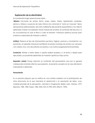 Manual de Exploración Psiquiátrica
58
Exploración de la efectividad
En la entrevista haga observaciones sobre:
Mímica: Facciones de sonrisa, llanto, enojo, cólera, miedo, aprehensión, ansiedad,
pánico y tristeza o ausencia de toda mímica (no confundir el “rostro en mascara” típico
del paciente parkinsonizado, del rostro indiferente del paciente esquizofrénico con afecto
aplanado). Evalué si la expresión facial modula de acuerdo al contenido del discurso y a
las circunstancias en que se lleva a cabo el examen. Introduzca pláticas jocosas para
evaluar la capacidad de modular su afecto.
Actitud: Observe el tipo de indumentaria que lleva, higiene, posturas y movimientos. Los
pacientes, en episodio maniacal manifiestan el estado el estado de euforia con vestuario
con colores vivos, con abundantes accesorios y con rostros exageradamente pintados.
Conducta: Nótese si existe deseo o apatía realizar pruebas y si el lenta o rápida para
ejecutarlas. Los pacientes deprimidos se muestran apáticos e hipo activo.
Expresión verbal: Ponga atención al contenido del pensamiento que por lo general
corresponde al estado afectivo que presenta el paciente, excepto en el caso del afecto
inapropiado o aplanado.
Pensamiento
Es un proceso psíquico que se verifica en una corteza cerebral con la participación de
otras estructuras en la que interviene la abstracción y la asociación de ideas, cuyo
material procede de la percepción, memoria e imaginación (Rojas; León -Gómez, 1977;
Espinoza, 1984, 1984; Yepes, 1986, OMS, CIE-10,1992: APA, DSM-IV, 1994).
 