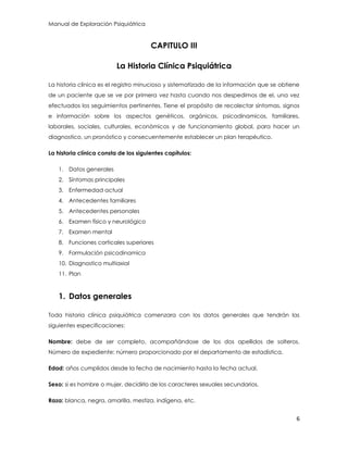 Manual de Exploración Psiquiátrica
6
CAPITULO III
La Historia Clínica Psiquiátrica
La historia clínica es el registro minucioso y sistematizado de la información que se obtiene
de un paciente que se ve por primera vez hasta cuando nos despedimos de el, una vez
efectuados los seguimientos pertinentes. Tiene el propósito de recolectar síntomas, signos
e información sobre los aspectos genéticos, orgánicos, psicodinamicos, familiares,
laborales, sociales, culturales, económicos y de funcionamiento global, para hacer un
diagnostico, un pronóstico y consecuentemente establecer un plan terapéutico.
La historia clínica consta de los siguientes capítulos:
1. Datos generales
2. Síntomas principales
3. Enfermedad actual
4. Antecedentes familiares
5. Antecedentes personales
6. Examen físico y neurológico
7. Examen mental
8. Funciones corticales superiores
9. Formulación psicodinamica
10. Diagnostico multiaxial
11. Plan
1. Datos generales
Toda historia clínica psiquiátrica comenzara con los datos generales que tendrán las
siguientes especificaciones:
Nombre: debe de ser completo, acompañándose de los dos apellidos de solteros.
Número de expediente: número proporcionado por el departamento de estadística.
Edad: años cumplidos desde la fecha de nacimiento hasta la fecha actual.
Sexo: si es hombre o mujer, decidirlo de los caracteres sexuales secundarios.
Raza: blanca, negra, amarilla, mestiza, indígena, etc.
 