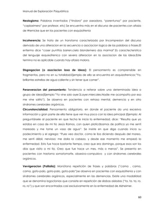 Manual de Exploración Psiquiátrica
60
Neologismo: Palabras inventadas (“tindora” por aseadora, “porentunso” por paciente,
“caploximero” por profesor, etc) Se encuentra más en el discurso de pacientes con afasia
de Wernicke que en los pacientes con esquizofrenia
Incoherencia: Se trata de un transtorno caracterizado por iincompresion del discurso
derivado de una alteracion en la secuencia o asociacion logica de las palabras o frases.El
enfermo dice “coser puntitos barren,cielo blandemero dos marmol”.Es caractecteristico
del lenguaje esquixofrenico con severa alteracion en la asociacion de las ideas.Este
termino no es aplicable cuando hay-afasia molora.
Disgregacion (o asociacion laxa de ideas): El pensamiento es comprensible en
fragmentos, pero no en su totalidad.Ejemplo de ello se encuentra en esquizofrenicos:”Yo,
brillantes estrellas de agua caliente y sin tener que comer”.
Perseveracion del pensamiento: Tendencia a reiterar sobre una determinada idea o
grupo de ideas(Ejemplo:”Yo vine solo ayer.Si,ayer,miercoles.Nadie me acompaño por eso
me vine solito”). Se observa en pacientes con retraso mental, demencia y en otro
síndromes cerebrales orgánicos.
Circunstancialidad: Pensamiento obligatorio, en donde el paciente da una excesiva
información y gran parte de ella tiene que ver muy poco con la idea principal (Ejemplo: Al
preguntársele al paciente en que fecha le inicio la enfermedad, dice: “Resulta que yo
estaba en casa de mi tío Jesús Ramos, con quien platicábamos de política yo me sentí
mareado y me tome un vaso de agua”. Se insiste en que diga cuando inicio su
padecimiento y el agrega: “Pues vea doctor, como le iba diciendo después del mareo,
me sentí débil, nervioso; me dolía la cabeza, y desde ese momento me empezó la
enfermedad. Esto fue hace bastante tiempo, creo que era domingo, porque esos son los
días que visito a mi tío. Creo que fue hace un mes, más o menos”. Se presenta en
pacientes con trastorno somatomorfe, obsesivo-compulsivo y con síndromes cerebrales
orgánicos.
Vervigeracion (Palilalia): Monótona repetición de frases y palabras (“cama , cama,
cama, gato-palo, gato-palo, gato-palo”)se observa en pacientes con esquizofrenia y con
síndromes cerebrales orgánicos, especialmente en las demencias. Existe una modalidad
que se denomina logoclonias que consiste en repetición de silabas aisladas (“ta, ta, ta, ro,
ro, ro”) y que son encontradas casi exclusivamente en la enfermedad de Alzheimer.
 