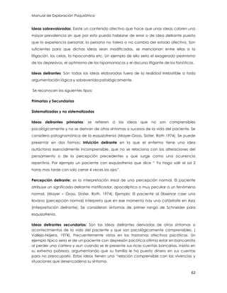 Manual de Exploración Psiquiátrica
62
Ideas sobrevaloradas: Existe un contenido afectivo que hace que unas ideas cobren una
mayor prevalencia sin que por esto pueda hablarse de error o de idea delirante puesto
que la experiencia personal, la persona no tolera o no cambia del estado afectivo. Son
suficientes para que dichas ideas sean modificadas, se mencionan entre ellas a la
litigación, los celos, la hipocondría etc. Un ejemplo de ello seria el exagerado pesimismo
de los depresivos, el optimismo de los hipomaniacos y el discurso litigante de los fanáticos.
Ideas delirantes: Son todas las ideas elaboradas fuera de la realidad irrebatible a toda
argumentación lógica y sobrevenida patológicamente.
Se reconocen los siguientes tipos:
Primarias y Secundarias
Sistematizadas y no sistematizadas
Ideas delirantes primarias: se refieren a las ideas que no son comprensibles
psicológicamente y no se derivan de otros síntomas o sucesos de la vida del paciente. Se
considera patognomónica de la esquizofrenia (Mayer-Gross, Siater, Roth 1974). Se puede
presentar en dos formas: Intuición delirante en la que el enfermo tiene una idea
autóctona esencialmente incomprensible, que no se relaciona con las alteraciones del
pensamiento o de la percepción precedentes y que surge como una ocurrencia
repentina. Por ejemplo un paciente con esquizofrenia que dice “ Yo hago salir el sol 2
horas mas tarde con solo cerrar 4 veces los ojos”.
Percepción delirante: es la interpretación irreal de una percepción normal. El paciente
atribuye un significado delirante mistificador, apocalíptico o muy peculiar a un fenómeno
normal. (Mayer – Gross, Stater, Roth, 1974). Ejemplo: El paciente al 0bservar caer una
llovizna (percepción normal) interpreta que en ese momento hay una catástrofe en Asia
(interpretación delirante). Se consideran síntomas de primer rango de Schneider para
esquizofrenia.
Ideas delirantes secundarias: Son las ideas delirantes derivadas de otros síntomas o
acontecimientos de la vida del paciente y que son psicológicamente comprensibles. (
Vallejo-Nájera, 1974). Frecuentemente vistos en los trastornos afectivos psicóticos. Un
ejemplo típico seria el de un paciente con depresión psicótica afirma estar en bancarrota
al perder una cartera y aun cuando se le presente sus ricas cuentas bancarias, insisto en
su extrema pobreza, argumentando que su familia le ha puesto dinero en sus cuentas
para no preocuparlo. Estas ideas tienen una “relación comprensible con las vivencias y
situaciones que desencadena su síntoma.
 