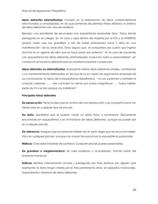 Manual de Exploración Psiquiátrica
63
Ideas delirantes sistematizadas: Consiste en la elaboración de ideas coherentemente
estructuradas y consolidadas, en las que partiendo de premisas falsas elabora un sistema
de ideas delirantes con visos de realidad.
Ejemplo: una estudiante de secundaria con esquizofrenia paranoide dice. “Estoy siendo
perseguido en el colegio, en mi casa y aquí dentro del Hospital por la CIA y la INTERPOL
porque creen que soy guerrillero a raíz de haber participado hace 5 años en una
manifestación” de los sindicatos. Estoy seguro que el compañero de cuarto que ingreso
anoche es un agente de ellos que se hace pasar por enfermo”. En el caso de pacientes
con esquizofrenia las ideas delirantes sistematizadas involucran toda su personalidad”, en
cambio en el trastorno delirante esta se mantiene bastante conservada.
Ideas delirantes no sistematizadas: El paciente refiere ideas delirantes simples, cambiantes
y no coherentemente elaboradas en las que él no es capaz de argumentar el porqué de
sus conclusiones. Es típico de la Esquizofrenia Hebefrenica: “ Yo soy superman y también el
chapulín colorado ……..Me controlan la mente por ondas magnéticas ….. Todos hablan
peste de mi y se ríen porque soy indefenso”.
Principales ideas delirantes
De persecución: Tiene la idea que es víctima de una persecución y se comporta como tal.
Observada en cualquier tipo de psicosis.
De daño: Manifiesta que le quieren hacer un daño físico o envenenar. Típicamente
encontrada en esquizofrenia y en el trastorno de ideas delirantes, aunque se puede dar
en cualquier psicosis.
De referencia: Asegura que las personas hablan de el, pero niega que las escuche hablar.
Visto en cualquier psicosis, aunque con mayor frecuencia en la esquizofrenia paranoide.
Místicas: Cree estar investido de santidad. Cualquier psicosis puede presentarlas.
De grandeza o megalomaníaca: Se cree poderoso y acaudalado. Forman parte del
síndrome maniacal.
Eróticas: Sentirse intensamente amado y perseguido por fines eróticos por alguien que
realmente no tiene ningún interés por el. Frecuentemente vistas en episodios maniacales,
esquizofrenia y trastorno de ideas delirantes.
 