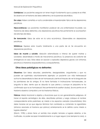 Manual de Exploración Psiquiátrica
64
Celotipicas: Los pacientes aseguran sin tener ningún fundamento que su pareja le es infiel.
Se observa en el trastorno de ideas delirantes y en la paranoia alcohólica.
De culpa: Haber cometido un acto condenable e imperdonable: típico de las depresiones
psicóticas.
Hipocondriacas: Los pacientes manifiestan padecer de una enfermedad incurable. Los
trastornos de ideas delirantes y las depresiones psicóticas frecuentemente se acompañan
de este tipo de ideas.
De bancarrota: Ideas de estar en la ruina económica. Observables en depresiones
psicóticas.
Nihilisticas: Expresa estar muerto totalmente o una parte de el. Se encuentra en
depresiones psicóticas.
Ideas de muerte y suicidio: Ideación sistematizada e intensa de querer morirse y
suicidarse, desarrollada a través de mecanismos psicóticos. Su presencia da carácter de
emergencia al caso. Estas ideas se asocian a episodios depresivos graves con síntomas
psicóticos a trastornos esquizoafectivos y a esquizofrenias.
Otras ideas patológicas no delirantes:
Obsesivas: Son ideas absurdas, persistentes, desagradables, angustiantes y que no
pueden ser suprimidas voluntariamente (ejemplo: un paciente con vida heterosexual
activa ha desarrollado la idea de ser homosexual y siente el impulso de ver la bragueta de
los pantalones de los amigos. El no tiene fantasías ni inclinaciones homosexuales. Le
angustia la idea, siente que es absurdo lo que piensa y aunque el psiquiatra le ha
confirmado que no es homosexual, frecuentemente le asaltan dudas). Se encuentra en el
trastorno obsesivo compulsivo y en los trastornos fóbicos.
Fóbicas: Miedo irracional a objetos y situaciones que no son generalmente peligrosos. Al
hacer el reporte semiológico de ellas, descríbalas primero y luego coloque el nombre
correspondiente entre paréntesis; ej: miedo a los espacios cerrados (claustrofobia). Esto
debe hacerse así ya que algunos términos han cambiado su contenido: la agorafobia
(síntoma asociado al trastorno por pánico) anteriormente se le definía como miedo a
lugares abiertos”
(Dorch, 1978) y ahora tiene un sentido mas amplio: temores a lugares abiertos, a las
multitudes, no poder escapar inmediatamente a un lugar seguro (casi siempre la casa), a
 