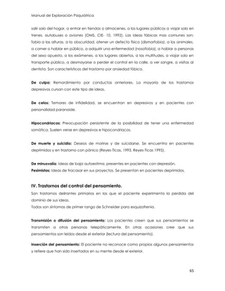 Manual de Exploración Psiquiátrica
65
salir solo del hogar, a entrar en tiendas o almacenes, a los lugares públicos a viajar solo en
trenes, autobuses o aviones (OMS, CIE- 10, 1992). Las ideas fóbicas mas comunes son:
fobia a las alturas, a la obscuridad, atener un defecto físico (dismorfobia), a los animales,
a comer o hablar en público, a adquirir una enfermedad (nosofobia), a hablar a personas
del sexo opuesto, a los exámenes, a los lugares abiertos, a las multitudes, a viajar solo en
transporte público, a desmayarse o perder el control en la calle, a ver sangre, a visitas al
dentista. Son característicos del trastorno por ansiedad fóbica.
De culpa: Remordimiento por conductas anteriores. La mayoría de los trastornos
depresivos cursan con este tipo de ideas.
De celos: Temores de infidelidad, se encuentran en depresivos y en pacientes con
personalidad paranoide.
Hipocondriacas: Preocupación persistente de la posibilidad de tener una enfermedad
somática. Suelen verse en depresivos e hipocondriacos.
De muerte y suicidio: Deseos de morirse y de suicidarse. Se encuentra en pacientes
deprimidos y en trastorno con pánico (Reyes-Ticas, 1993, Reyes-Ticas 1995).
De minusvalía: Ideas de baja autoestima, presentes en pacientes con depresión.
Pesimistas: Ideas de fracasar en sus proyectos. Se presentan en pacientes deprimidos.
IV. Trastornos del control del pensamiento.
Son trastornos delirantes primarios en los que el paciente experimenta la perdida del
dominio de sus ideas.
Todos son síntomas de primer rango de Schneider para esquizofrenia.
Transmisión o difusión del pensamiento: Los pacientes creen que sus pensamientos se
transmiten a otras personas telepáticamente. En otras ocasiones cree que sus
pensamientos son leídos desde el exterior (lectura del pensamiento).
Inserción del pensamiento: El paciente no reconoce como propios algunos pensamientos
y refiere que han sido insertados en su mente desde el exterior.
 