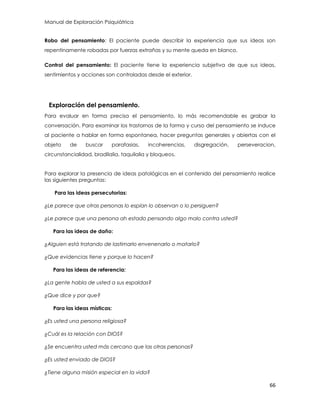 Manual de Exploración Psiquiátrica
66
Robo del pensamiento: El paciente puede describir la experiencia que sus ideas son
repentinamente robadas por fuerzas extrañas y su mente queda en blanco.
Control del pensamiento: El paciente tiene la experiencia subjetiva de que sus ideas,
sentimientos y acciones son controladas desde el exterior.
Exploración del pensamiento.
Para evaluar en forma precisa el pensamiento, lo más recomendable es grabar la
conversación. Para examinar los trastornos de la forma y curso del pensamiento se induce
al paciente a hablar en forma espontanea, hacer preguntas generales y abiertas con el
objeto de buscar parafasias, incoherencias, disgregación, perseveracion,
circunstancialidad, bradilalia, taquilalia y bloqueos.
Para explorar la presencia de ideas patológicas en el contenido del pensamiento realice
las siguientes preguntas:
Para las ideas persecutorias:
¿Le parece que otras personas lo espían lo observan o lo persiguen?
¿Le parece que una persona ah estado pensando algo malo contra usted?
Para las ideas de daño:
¿Alguien está tratando de lastimarlo envenenarlo o matarlo?
¿Que evidencias tiene y porque lo hacen?
Para las ideas de referencia:
¿La gente habla de usted a sus espaldas?
¿Que dice y por que?
Para las ideas místicas:
¿Es usted una persona religiosa?
¿Cuál es la relación con DIOS?
¿Se encuentra usted más cercano que las otras personas?
¿Es usted enviado de DIOS?
¿Tiene alguna misión especial en la vida?
 