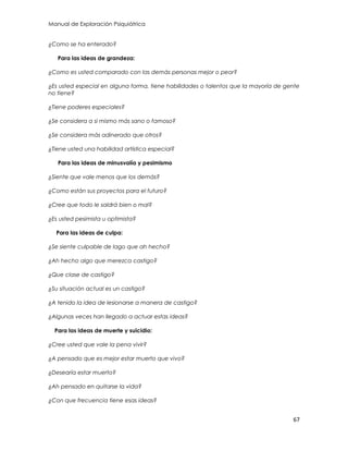 Manual de Exploración Psiquiátrica
67
¿Como se ha enterado?
Para las ideas de grandeza:
¿Como es usted comparado con las demás personas mejor o peor?
¿Es usted especial en alguna forma, tiene habilidades o talentos que la mayoría de gente
no tiene?
¿Tiene poderes especiales?
¿Se considera a si mismo más sano o famoso?
¿Se considera más adinerado que otros?
¿Tiene usted una habilidad artística especial?
Para las ideas de minusvalía y pesimismo
¿Siente que vale menos que los demás?
¿Como están sus proyectos para el futuro?
¿Cree que todo le saldrá bien o mal?
¿Es usted pesimista u optimista?
Para las ideas de culpa:
¿Se siente culpable de lago que ah hecho?
¿Ah hecho algo que merezca castigo?
¿Que clase de castigo?
¿Su situación actual es un castigo?
¿A tenido la idea de lesionarse a manera de castigo?
¿Algunas veces han llegado a actuar estas ideas?
Para las ideas de muerte y suicidio:
¿Cree usted que vale la pena vivir?
¿A pensado que es mejor estar muerto que vivo?
¿Desearía estar muerto?
¿Ah pensado en quitarse la vida?
¿Con que frecuencia tiene esas ideas?
 