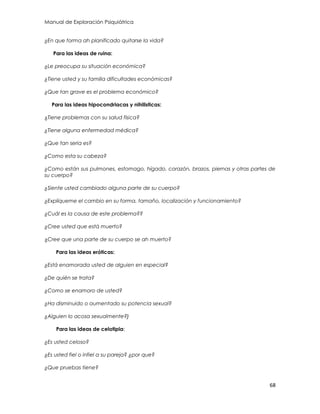 Manual de Exploración Psiquiátrica
68
¿En que forma ah planificado quitarse la vida?
Para las ideas de ruina:
¿Le preocupa su situación económica?
¿Tiene usted y su familia dificultades económicas?
¿Que tan grave es el problema económico?
Para las ideas hipocondriacas y nihilisticas:
¿Tiene problemas con su salud física?
¿Tiene alguna enfermedad médica?
¿Que tan seria es?
¿Como esta su cabeza?
¿Como están sus pulmones, estomago, hígado, corazón, brazos, piernas y otras partes de
su cuerpo?
¿Siente usted cambiado alguna parte de su cuerpo?
¿Explíqueme el cambio en su forma, tamaño, localización y funcionamiento?
¿Cuál es la causa de este problema??
¿Cree usted que está muerto?
¿Cree que una parte de su cuerpo se ah muerto?
Para las ideas eróticas:
¿Está enamorada usted de alguien en especial?
¿De quién se trata?
¿Como se enamoro de usted?
¿Ha disminuido o aumentado su potencia sexual?
¿Alguien lo acosa sexualmente?}
Para las ideas de celotipia:
¿Es usted celoso?
¿Es usted fiel o infiel a su pareja? ¿por que?
¿Que pruebas tiene?
 