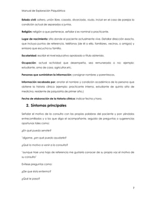 Manual de Exploración Psiquiátrica
7
Estado civil: soltero, unión libre, casado, divorciado, viudo, incluir en el caso de parejas la
condición actual de separados o juntos.
Religión: religión a que pertenece, señalar si es nominal o practicante.
Lugar de nacimiento: sitio donde el paciente actualmente vive. Detallar dirección exacta,
que incluya puntos de referencia, teléfonos (de él o ella, familiares, vecinos, o amigos) y
emisora que escucha su familia.
Escolaridad: escribir el nivel educativo aprobado o título obtenido.
Ocupación: actual actividad que desempeña, sea remunerada o no; ejemplo:
estudiante, ama de casa, agricultor.etc.
Personas que suministran la información: consignar nombres y parentescos.
Información recabada por: anotar el nombre y condición académica de la persona que
obtiene la historia clínica (ejemplo: practicante interno, estudiante de quinto año de
medicina, residente de psiquiatría de primer año.)
Fecha de elaboración de la historia clínica: indicar fecha y hora.
2. Síntomas principales
Señalar el motivo de la consulta con las propias palabras del paciente y pon yéndolos
entrecomillados y o los que diga el acompañante, seguido de preguntas o sugerencias
oportunas tales como:
¿En qué puedo servirle?
¨dígame, ¿en qué puedo ayudarle?
¿Qué lo motivo a venir a la consulta?
¨aunque trae una hoja de referencia me gustaría conocer de su propia voz el motivo de
su consulta¨
Evítese preguntas como:
¿De que ésta enfermo?
¿Qué le pasa?
 