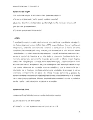 Manual de Exploración Psiquiátrica
70
Exploración del Insight
Para explorar el 'insigth¨ se recomiendan las siguientes preguntas:
¿Por que se ah internado? o ¿Por que ah venido a consulta?
¿Que clase de enfermedad considera que tiene? ¿Es mental, nerviosa o emocional?
¿Por que cree que se enfermo?
¿Considera que necesita tratamiento?
Juicio
Es una función mental compleja destinada a la adaptación de la realidad y a la solución
de situaciones problemáticas (Vallejo Najera 1974) capacidad que tiene un sujeto para
interpretar su ambiente correctamente y orientar su conducta en el mismo, en forma
apropiada (Freddman Kaplan 1969). Un buen juicio requiere por un lado madurez mental
determinado por un buen nivel cultural y educativo, un coeficiente intelectual normal y un
excelente control de impulsos; y por otro lado el adecuado funcionamiento de la
memoria, conciencia, pensamiento, lenguaje, percepción y sistema motor (Kapian,
Sadock 1991 Vallejo Najera 1974 Leigh, Pare, Marks 1972; Rojas). La participación de todos
estos factores hace que la perdida del juicio no tenga un valor semiológico especifico ya
que puede presentarse en cualquier trastorno psiquiátrico que se acompañe de la
afectación de la funciones mentales anteriormente señaladas. sin embargo lo vemos
seriamente comprometido en casos de retraso mental, demencia y psicosis. Su
exploracion tiene consideración especial para evaluar su comportamiento en el cuidado
de la salud (insight) control de impulsos. su posible funcionamiento laboral, académico,
familiar y social y las implicaciones legales de su actuación.
Exploración del juicio:
La exploración del juicio la haremos con las siguientes preguntas:
¿Que hará usted al salir del hospital?
¿Que hará si las cosas no salen como usted lo ah planeado?
 