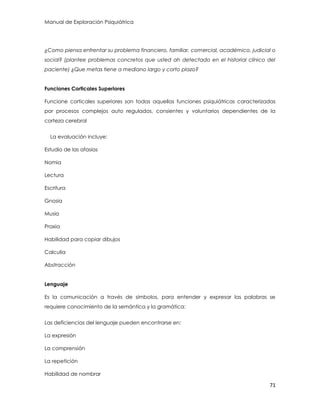 Manual de Exploración Psiquiátrica
71
¿Como piensa enfrentar su problema financiero, familiar, comercial, académico, judicial o
social? (plantee problemas concretos que usted ah detectado en el historial clínico del
paciente) ¿Que metas tiene a mediano largo y corto plazo?
Funciones Corticales Superiores
Funcione corticales superiores son todas aquellas funciones psiquiátricas caracterizadas
por procesos complejos auto regulados, consientes y voluntarios dependientes de la
corteza cerebral
La evaluación incluye:
Estudio de las afasias
Nomia
Lectura
Escritura
Gnosia
Musia
Praxia
Habilidad para copiar dibujos
Calculia
Abstracción
Lenguaje
Es la comunicación a través de símbolos, para entender y expresar las palabras se
requiere conocimiento de la semántica y la gramática:
Las deficiencias del lenguaje pueden encontrarse en:
La expresión
La comprensión
La repetición
Habilidad de nombrar
 