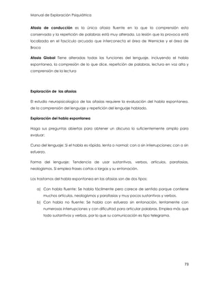 Manual de Exploración Psiquiátrica
73
Afasia de conducción es la única afasia fluente en la que la comprensión esta
conservada y la repetición de palabras está muy alterada. La lesión que la provoca está
localizada en el fascículo arcuado que interconecta el área de Wernicke y el área de
Broca
Afasia Global Tiene alteradas todas las funciones del lenguaje, incluyendo el habla
espontanea, la compresión de lo que dice, repetición de palabras, lectura en voz alta y
comprensión de la lectura
Exploración de las afasias
El estudio neuropsicologico de las afasias requiere la evaluación del habla espontanea,
de la comprensión del lenguaje y repetición del lenguaje hablado.
Exploración del habla espontanea
Haga sus preguntas abiertas para obtener un discurso lo suficientemente amplio para
evaluar:
Curso del lenguaje: Si el habla es rápida, lenta o normal; con o sin interrupciones; con o sin
esfuerzo.
Forma del lenguaje: Tendencia de usar sustantivos, verbos, artículos, parafasias,
neologismos. Si emplea frases cortas o largas y su entonación.
Los trastornos del habla espontanea en las afasias son de dos tipos:
a) Con habla fluente: Se habla fácilmente pero carece de sentido porque contiene
muchos artículos, neologismos y parafasias y muy pocos sustantivos y verbos.
b) Con habla no fluente: Se habla con esfuerzo sin entonación, lentamente con
numerosas interrupciones y con dificultad para articular palabras. Emplea más que
todo sustantivos y verbos, por lo que su comunicación es tipo telegrama.
 