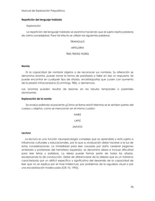 Manual de Exploración Psiquiátrica
75
Repetición del lenguaje hablado
Exploración
La repetición del lenguaje hablado se examina haciendo que el sujeto repita palabras
de cierta complejidad. Para tal efecto se utilizan las siguientes palabras:
TRIANGULO
ARTILLERIA
TRES TRISTES TIGRES
Nomia
Es la capacidad de nombrar objetos o de reconocer sus nombres. Su alteración se
denomina anomia, puede tomar la forma de parafasias o fallar en dar un respuesta. Se
puede encontrar en cualquier tipo de afasias, encefalopatías que cursen con aumento
de la presión intracraneana (Cummings, 985), o demencias.
Las anomias pueden resultar de lesiones en los lobulos temporales o parietales
dominantes.
Exploración de la nomia
Se evalúa pidiendo al paciente ¿Cómo se llama esto? Mientras se le señalan partes del
cuerpo u objetos, como se mencionan en el mismo cuadro:
NARIZ
LAPIZ
ZAPATO
Lectura
La lectura es una función neuropsicología compleja que es aprendida y está sujeta a
influencias culturales y educacionales, por lo que su evaluación debe hacerse a la luz de
estas consideraciones. La inhabilidad para leer causada por daño cerebral (regiones
anteriores y posteriores del hemisferio izquierdo), se denomina alexia e incluye dificultad
para leer letras y palabras. La alexia puede formar parte de todas las afasias,
exceptuando la de conducción. Debe de diferenciarse de la dislexia que es un trastorno
caracterizado por un déficit específico y significativo del desarrollo de la capacidad de
leer que no se explica por el nivel intelectual, por problemas de la agudeza visual o por
una escolarización inadecuada (CIE-10, 1992).
 
