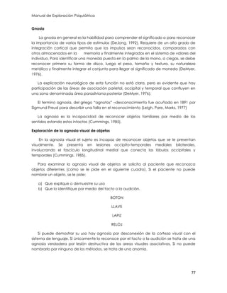 Manual de Exploración Psiquiátrica
77
Gnosia
La gnosia en general es la habilidad para comprender el significado o para reconocer
la importancia de varios tipos de estímulos (DeJong, 1992). Requiere de un alto grado de
integración cortical que permita que los impulsos sean reconocidos, comparados con
otros almacenados en la memoria y finalmente integrados en el sistema de valores del
individuo. Para identificar una moneda puesta en la palma de la mano, a ciegas, se debe
reconocer primero su forma de disco, luego el peso, tamaño y textura, su naturaleza
metálica y finalmente integrar el conjunto para llegar al significado de moneda (DeMyer,
1976).
La explicación neurológica de esta función no está clara, pero es evidente que hay
participación de las áreas de asociación parietal, occipital y temporal que confluyen en
una zona denominada área parasilviana posterior (DeMyer, 1976).
El termino agnosia, del griego “agnotos” –desconocimiento fue acuñada en 1891 por
Sigmund Freud para describir una falla en el reconocimiento (Leigh, Pare, Marks, 1977)
La agnosia es la incapacidad de reconocer objetos familiares por medio de los
sentidos estando estos intactos (Cummings, 1985).
Exploración de la agnosia visual de objetos
En la agnosia visual el sujeto es incapaz de reconocer objetos que se le presentan
visualmente. Se presenta en lesiones occipito-temporales mediales bilaterales,
involucrando el fascículo longitudinal medial que conecta los lóbulos occipitales y
temporales (Cummings, 1985).
Para examinar la agnosia visual de objetos se solicita al paciente que reconozca
objetos diferentes (como se le pide en el siguiente cuadro). Si el paciente no puede
nombrar un objeto, se le pide:
a) Que explique o demuestre su uso
b) Que lo identifique por medio del tacto o la audición.
BOTON
LLAVE
LAPIZ
RELOJ
Si puede demostrar su uso hay agnosia por desconexión de la corteza visual con el
sistema de lenguaje. Si únicamente lo reconoce por el tacto o la audición se trata de una
agnosia verdadera por lesión destructiva de las areas visuales asociativas. Si no puede
nombrarlo por ninguno de los métodos, se trata de una anomia.
 