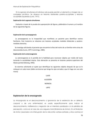 Manual de Exploración Psiquiátrica
78
En la agnosia simultanea el individuo solo puede percibir un elemento o imagen de un
complejos pictórico. Se observa en lesiones bilaterales parieto-occipitales y lesiones
occipitales izquierdas (Luria, 1977).
Exploración de la agnosia simultanea
Evaluarla a través de la prueba de superposición de figuras, pidiéndole el numero y el nombre
de las siguientes figuras:
Exploración de la prosopagnosia
La prosopagnosia es la incapacidad que manifiesta un paciente para identificar rostros
familiares. Este trastorno se relaciona con lesiones occipitales mediales bilaterales y postero-
mediales derechas.
Se investiga solicitando al paciente que encuentre la foto del rostro de un familiar entre otras de
desconocidos (Luria, 1977; Cummings, 1985).
Exploración de la estereoagnosia
La astereoagnosia es la perdida de la habilidad para reconocer objetos por medio del tacto
teniendo la sensibilidad intacta. Esta alteración se presenta en lesiones postero-superiores del
lóbulo parietal (DeJong, 1992).
Se examina solicitando al sujeto que identifique los siguientes objetos después de que se le
coloquen en cada mano (debe cerciorarse que tenga los ojos cerrados y que lo haga con una sola
mano)
LLAVE
ALGODÓN
MONEDA
LAPIZ
Exploracion de la anosognosia
La Anosognosia es el desconocimiento o ignorancia de la existencia de un defecto
corporal o de una enfermedad; es usado específicamente para indicar el
desconocimiento, indiferencia o negación de un miembro paralizado o a la pérdida de
percepción, como en el caso de una ceguera total (Síndrome de Anton). En el Síndrome
de Anton (asociado a la interrupción de la vida entre corteza estriada y otros centros) el
 