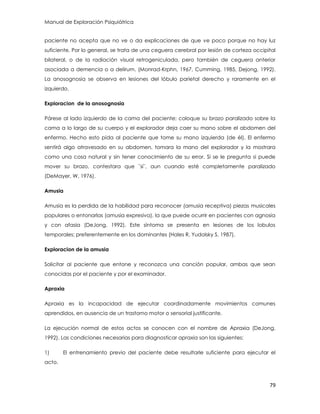 Manual de Exploración Psiquiátrica
79
paciente no acepta que no ve o da explicaciones de que ve poco porque no hay luz
suficiente. Por lo general, se trata de una ceguera cerebral por lesión de corteza occipital
bilateral, o de la radiación visual retrogeniculada, pero también de ceguera anterior
asociada a demencia o a delirum. (Monrad-Krphn, 1967, Cumming, 1985, Dejong, 1992).
La anosognosia se observa en lesiones del lóbulo parietal derecho y raramente en el
izquierdo.
Exploracion de la anosognosia
Párese al lado izquierdo de la cama del paciente; coloque su brazo paralizado sobre la
cama a lo largo de su cuerpo y el explorador deja caer su mano sobre el abdomen del
enfermo. Hecho esto pida al paciente que tome su mano izquierda (de él). El enfermo
sentirá algo atravesado en su abdomen, tomara la mano del explorador y la mostrara
como una cosa natural y sin tener conocimiento de su error. Si se le pregunta si puede
mover su brazo, contestara que ¨si¨, aun cuando esté completamente paralizado
(DeMayer, W, 1976).
Amusia
Amusia es la perdida de la habilidad para reconocer (amusia receptiva) piezas musicales
populares o entonarlas (amusia expresiva), la que puede ocurrir en pacientes con agnosia
y con afasia (DeJong, 1992). Este síntoma se presenta en lesiones de los lobulos
temporales; preferentemente en los dominantes (Hales R, Yudolsky S, 1987).
Exploracion de la amusia
Solicitar al paciente que entone y reconozca una canción popular, ambas que sean
conocidas por el paciente y por el examinador.
Apraxia
Apraxia es la incapacidad de ejecutar coordinadamente movimientos comunes
aprendidos, en ausencia de un trastorno motor o sensorial justificante.
La ejecución normal de estos actos se conocen con el nombre de Apraxia (DeJong,
1992). Las condiciones necesarias para diagnosticar apraxia son las siguientes:
1) El entrenamiento previo del paciente debe resultarle suficiente para ejecutar el
acto.
 