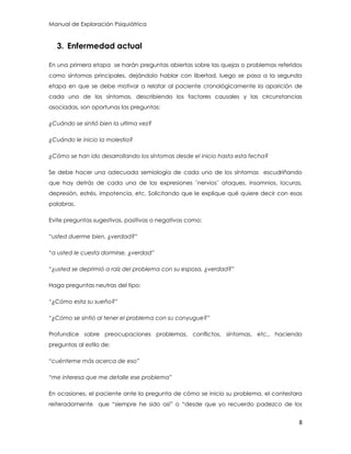 Manual de Exploración Psiquiátrica
8
3. Enfermedad actual
En una primera etapa se harán preguntas abiertas sobre las quejas o problemas referidos
como síntomas principales, dejándolo hablar con libertad, luego se pasa a la segunda
etapa en que se debe motivar a relatar al paciente cronológicamente la aparición de
cada uno de los síntomas, describiendo los factores causales y las circunstancias
asociadas, son oportunas las preguntas:
¿Cuándo se sintió bien la ultima vez?
¿Cuándo le inicio la molestia?
¿Cómo se han ido desarrollando los síntomas desde el inicio hasta esta fecha?
Se debe hacer una adecuada semiología de cada uno de los síntomas escudriñando
que hay detrás de cada una de las expresiones ¨nervios¨ ataques, insomnios, locuras,
depresión, estrés, impotencia, etc. Solicitando que le explique qué quiere decir con esas
palabras.
Evite preguntas sugestivas, positivas o negativas como:
“usted duerme bien, ¿verdad?”
“a usted le cuesta dormirse, ¿verdad”
“¿usted se deprimió a raíz del problema con su esposa, ¿verdad?”
Haga preguntas neutras del tipo:
“¿Cómo esta su sueño?”
“¿Cómo se sintió al tener el problema con su conyugue?”
Profundice sobre preocupaciones problemas, conflictos, síntomas, etc., haciendo
preguntas al estilo de:
“cuénteme más acerca de eso”
“me interesa que me detalle ese problema”
En ocasiones, el paciente ante la pregunta de cómo se inicio su problema, el contestara
reiteradamente que “siempre he sido así” o “desde que yo recuerdo padezco de los
 