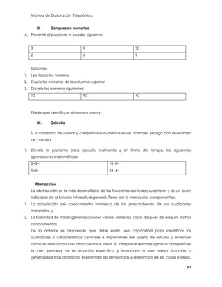 Manual de Exploración Psiquiátrica
83
II. Compresion numerica
A. Presente al paciente el cuadro siguiente:
3 9 20
2 6 9
Solicítele:
1. Lea todos los números
2. Copie los números de la columna superior
3. Díctele los números siguientes:
10 90 40
Pídale que identifique el número mayor.
III. Calculia
Si la habilidad de contar y comprensión numérica están normales prosiga con el examen
de calculia.
1. Díctele al paciente para ejecute oralmente y sin límite de tiempo, las siguientes
operaciones matemáticas:
2+3= 10-4=
9x8= 24 6=
Abstracción
La abstracción es la más desarrollada de las funciones corticales superiores y es un buen
indicador de la función intelectual general. Tiene por lo menos dos componentes:
1. La adquisición del conocimiento intrínseco de las prescindiendo de sus cualidades
materiales, y
2. La habilidad de hacer generalizaciones validas sobre las cosas después de adquirir dichos
conocimientos.
De lo anterior se desprende que debe existir una capacidad para identificar las
cualidades o características centrales e importantes del objeto de estudio y entender
cómo se relacionan con otras causas e ideas. El interpretar refranes significa comprender
la idea principal de la situación específica y trasladarla a una nueva situación o
generalidad más abstracta. El entender las semejanzas y diferencias de las cosas e ideas,
 
