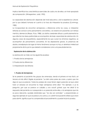 Manual de Exploración Psiquiátrica
84
implica identificar las características esenciales de cada una de ellas y el nivel apropiado
de comparación. (Winegardner, Judd, 1992).
La capacidad de abstracción depende del nivel educativo y de la experiencia cultural,
por lo que deberá tomarse en cuenta a la hora de interpretar las pruebas (Cumimngs,
1985)
La incapacidad de encontrar semejanzas y diferencias entre las cosas, e interpretar
refranes se conoce como pensamiento concretista, y se observa en pacientes con retraso
mental y demencia (Reyes, Ticas, 1988). Los daños cerebrales difusos y particularmente los
que afectan las áreas prefrontales se acompañan de baja capacidad de abstracción. En
algunos casos de esquizofrenia, especialmente los que cursan los síntomas negativos, se
acompañan de pensamiento concretista. En las depresiones graves, la presencia de
abulia y bradipsiquia da lugar al mismo fenómeno aunque no hay un deterioro intelectual
propiamente dicho por lo que deberá considerarse como una pseudodemencia.
Exploracion de la abstracción
La abstracción se mide con las siguientes pruebas:
1. Prueba de las semejanzas
2. Prueba de las diferencias
3. Interpretación de refranes
1. Prueba de Semejanzas
Se le presenta al paciente tres grupos de amenazas, siendo el primero el mas fácil y el
tercero el más difícil. Dígale al paciente „‟Le diré varios pares de cosas y quiero que me
diga en que se parecen. Todas las parejas de cosas tienen algún parecido así que usted
hará un esfuerzo en encontrar la mejor semejanza entre ellas‟‟ Por ejemplo: si yo le
pregunto: ¿en que se parece un caballo y una vaca? ¿Usted, que me diría? Si la
respuesta del paciente no corresponde a un parecido entre ellas, o la semejanza que da
es poco relevante, ayúdele diciéndole que „‟los dos son animales‟‟ y proporciónele un
segundo ejemplo en que se parece una cama y un catre? Si el paciente refiere que sirven
para dormir, significa que ha comprendido el procedimiento y puede iniciar la prueba.
 