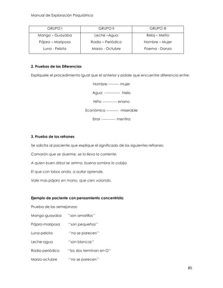Manual de Exploración Psiquiátrica
85
GRUPO I GRUPO II GRUPO III
Mango – Guayaba
Pájaro – Mariposa
Luna - Pelota
Leche –Agua
Radio – Periódico
Marzo - Octubre
Reloj – Metro
Hombre – Mujer
Poema - Danza
2. Pruebas de las Diferencias
Explíquele el procedimiento igual que el anterior y pídale que encuentre diferencia entre:
Hombre --------- mujer
Agua ------------- hielo
Niño ------------ enano
Económico ---------- miserable
Error ------------ mentira
3. Prueba de los refranes
Se solicita al paciente que explique el significado de los siguientes refranes:
Camarón que se duerme, se lo lleva la corriente.
A quien buen árbol se arrima, buena sombra lo cobija.
El que con lobos anda, a aullar aprende.
Vale mas pájaro en mano, que cien volando.
Ejemplo de paciente con pensamiento concentrista:
Prueba de las semejanzas:
Mango-guayaba „‟son amarillos‟‟
Pájaro-mariposa „‟son pequeños‟‟
Luna-pelota „‟no se parecen‟‟
Leche-agua „‟son blancas‟‟
Radio-periódico „‟los dos terminan en O‟‟
Marzo-octubre „‟no se parecen‟‟
 