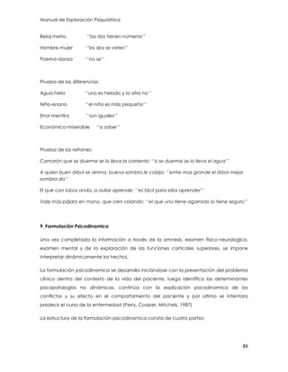 Manual de Exploración Psiquiátrica
86
Reloj-metro „‟los dos tienen números‟‟
Hombre-mujer „‟los dos se visten‟‟
Poema-danza „‟no se‟‟
Prueba de las diferencias:
Agua-hielo „‟uno es helado y la otra no‟‟
Niño-enano „‟el niño es más pequeño‟‟
Error-mentira „‟son iguales‟‟
Económico-miserable „‟a saber‟‟
Prueba de los refranes:
Camarón que se duerme se lo lleva la corriente: „‟si se duerme se lo lleva el agua‟‟
A quien buen árbol se arrima, buena sombra le cobija: „‟entre mas grande el árbol mejor
sombra da‟‟
El que con lobos anda, a aullar aprende: „‟es fácil para ellos aprender‟‟
Vale más pájaro en mano, que cien volando: „‟el que uno tiene agarrado lo tiene seguro‟‟
9. Formulación Psicodinamica
Una vez completada la información a través de la amnesis, examen físico-neurologico,
examen mental y de la exploración de las funciones corticales superiores, se impone
interpretar dinámicamente los hechos.
La formulación psicodinamica se desarrolla iniciándose con la presentación del problema
clínico dentro del contexto de la vida del paciente, luego identifica las determinantes
psicopatologías no dinámicas, continúa con la explicación psicodinamica de los
conflictos y su efecto en el comportamiento del paciente y por último se intentara
predecir el curso de la enfermedad (Perry, Cooper, Mitchels, 1987)
La estructura de la formulación psicodinamica consta de cuatro partes:
 